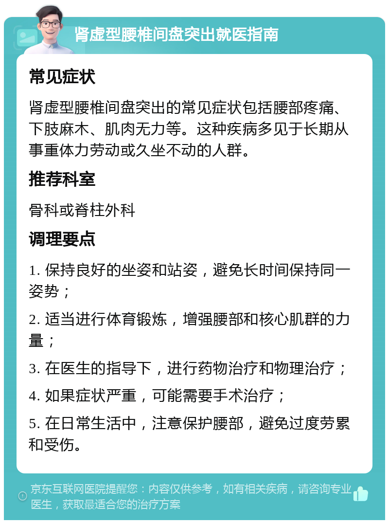 肾虚型腰椎间盘突出就医指南 常见症状 肾虚型腰椎间盘突出的常见症状包括腰部疼痛、下肢麻木、肌肉无力等。这种疾病多见于长期从事重体力劳动或久坐不动的人群。 推荐科室 骨科或脊柱外科 调理要点 1. 保持良好的坐姿和站姿，避免长时间保持同一姿势； 2. 适当进行体育锻炼，增强腰部和核心肌群的力量； 3. 在医生的指导下，进行药物治疗和物理治疗； 4. 如果症状严重，可能需要手术治疗； 5. 在日常生活中，注意保护腰部，避免过度劳累和受伤。