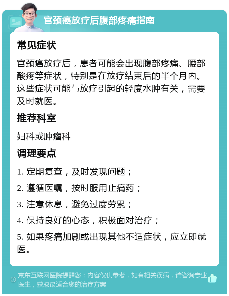 宫颈癌放疗后腹部疼痛指南 常见症状 宫颈癌放疗后，患者可能会出现腹部疼痛、腰部酸疼等症状，特别是在放疗结束后的半个月内。这些症状可能与放疗引起的轻度水肿有关，需要及时就医。 推荐科室 妇科或肿瘤科 调理要点 1. 定期复查，及时发现问题； 2. 遵循医嘱，按时服用止痛药； 3. 注意休息，避免过度劳累； 4. 保持良好的心态，积极面对治疗； 5. 如果疼痛加剧或出现其他不适症状，应立即就医。