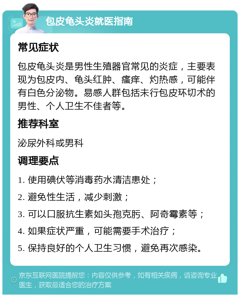 包皮龟头炎就医指南 常见症状 包皮龟头炎是男性生殖器官常见的炎症，主要表现为包皮内、龟头红肿、瘙痒、灼热感，可能伴有白色分泌物。易感人群包括未行包皮环切术的男性、个人卫生不佳者等。 推荐科室 泌尿外科或男科 调理要点 1. 使用碘伏等消毒药水清洁患处； 2. 避免性生活，减少刺激； 3. 可以口服抗生素如头孢克肟、阿奇霉素等； 4. 如果症状严重，可能需要手术治疗； 5. 保持良好的个人卫生习惯，避免再次感染。