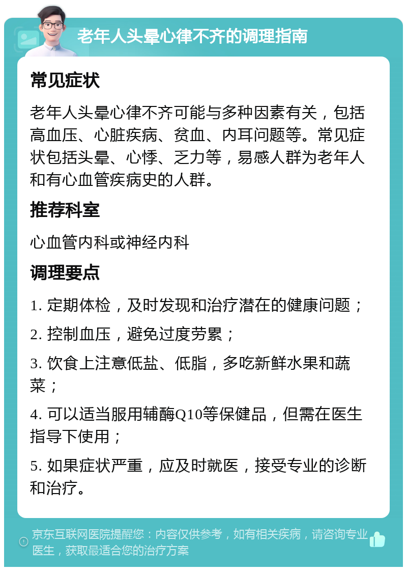 老年人头晕心律不齐的调理指南 常见症状 老年人头晕心律不齐可能与多种因素有关，包括高血压、心脏疾病、贫血、内耳问题等。常见症状包括头晕、心悸、乏力等，易感人群为老年人和有心血管疾病史的人群。 推荐科室 心血管内科或神经内科 调理要点 1. 定期体检，及时发现和治疗潜在的健康问题； 2. 控制血压，避免过度劳累； 3. 饮食上注意低盐、低脂，多吃新鲜水果和蔬菜； 4. 可以适当服用辅酶Q10等保健品，但需在医生指导下使用； 5. 如果症状严重，应及时就医，接受专业的诊断和治疗。