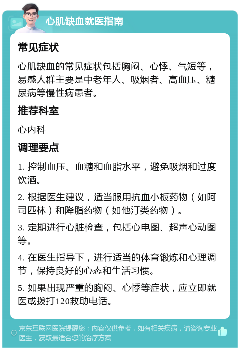 心肌缺血就医指南 常见症状 心肌缺血的常见症状包括胸闷、心悸、气短等，易感人群主要是中老年人、吸烟者、高血压、糖尿病等慢性病患者。 推荐科室 心内科 调理要点 1. 控制血压、血糖和血脂水平，避免吸烟和过度饮酒。 2. 根据医生建议，适当服用抗血小板药物（如阿司匹林）和降脂药物（如他汀类药物）。 3. 定期进行心脏检查，包括心电图、超声心动图等。 4. 在医生指导下，进行适当的体育锻炼和心理调节，保持良好的心态和生活习惯。 5. 如果出现严重的胸闷、心悸等症状，应立即就医或拨打120救助电话。