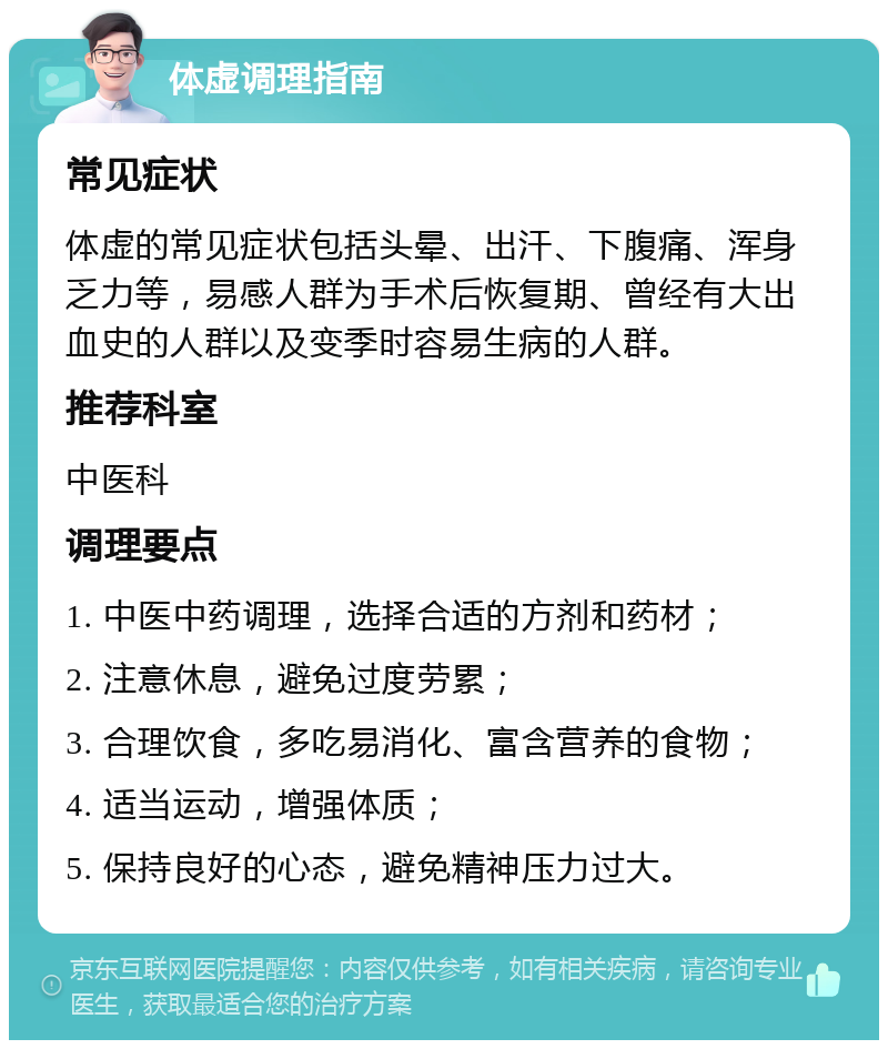 体虚调理指南 常见症状 体虚的常见症状包括头晕、出汗、下腹痛、浑身乏力等，易感人群为手术后恢复期、曾经有大出血史的人群以及变季时容易生病的人群。 推荐科室 中医科 调理要点 1. 中医中药调理，选择合适的方剂和药材； 2. 注意休息，避免过度劳累； 3. 合理饮食，多吃易消化、富含营养的食物； 4. 适当运动，增强体质； 5. 保持良好的心态，避免精神压力过大。