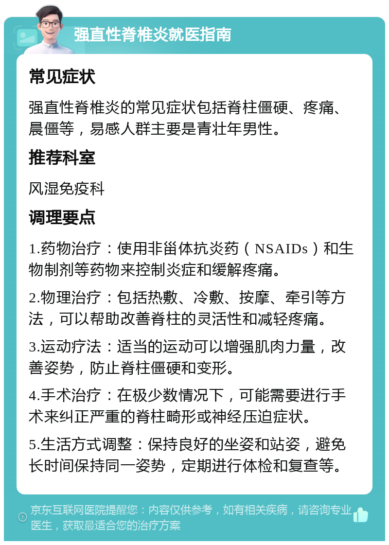 强直性脊椎炎就医指南 常见症状 强直性脊椎炎的常见症状包括脊柱僵硬、疼痛、晨僵等，易感人群主要是青壮年男性。 推荐科室 风湿免疫科 调理要点 1.药物治疗：使用非甾体抗炎药（NSAIDs）和生物制剂等药物来控制炎症和缓解疼痛。 2.物理治疗：包括热敷、冷敷、按摩、牵引等方法，可以帮助改善脊柱的灵活性和减轻疼痛。 3.运动疗法：适当的运动可以增强肌肉力量，改善姿势，防止脊柱僵硬和变形。 4.手术治疗：在极少数情况下，可能需要进行手术来纠正严重的脊柱畸形或神经压迫症状。 5.生活方式调整：保持良好的坐姿和站姿，避免长时间保持同一姿势，定期进行体检和复查等。