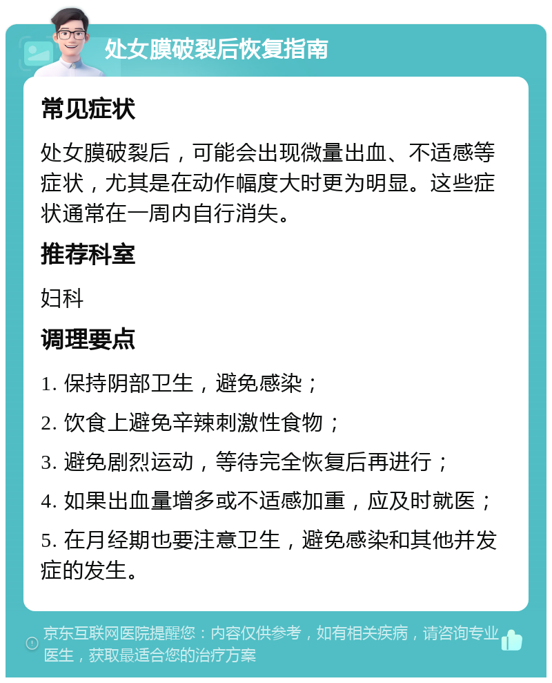 处女膜破裂后恢复指南 常见症状 处女膜破裂后，可能会出现微量出血、不适感等症状，尤其是在动作幅度大时更为明显。这些症状通常在一周内自行消失。 推荐科室 妇科 调理要点 1. 保持阴部卫生，避免感染； 2. 饮食上避免辛辣刺激性食物； 3. 避免剧烈运动，等待完全恢复后再进行； 4. 如果出血量增多或不适感加重，应及时就医； 5. 在月经期也要注意卫生，避免感染和其他并发症的发生。