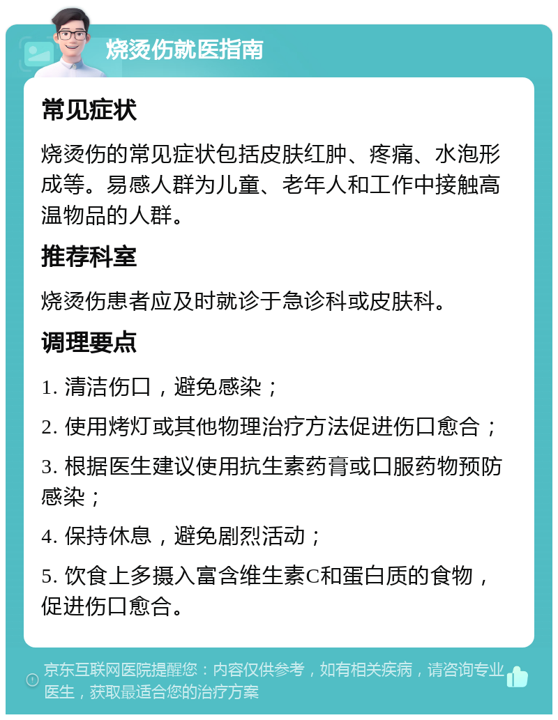 烧烫伤就医指南 常见症状 烧烫伤的常见症状包括皮肤红肿、疼痛、水泡形成等。易感人群为儿童、老年人和工作中接触高温物品的人群。 推荐科室 烧烫伤患者应及时就诊于急诊科或皮肤科。 调理要点 1. 清洁伤口，避免感染； 2. 使用烤灯或其他物理治疗方法促进伤口愈合； 3. 根据医生建议使用抗生素药膏或口服药物预防感染； 4. 保持休息，避免剧烈活动； 5. 饮食上多摄入富含维生素C和蛋白质的食物，促进伤口愈合。