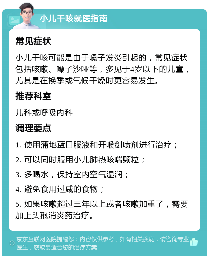 小儿干咳就医指南 常见症状 小儿干咳可能是由于嗓子发炎引起的，常见症状包括咳嗽、嗓子沙哑等，多见于4岁以下的儿童，尤其是在换季或气候干燥时更容易发生。 推荐科室 儿科或呼吸内科 调理要点 1. 使用蒲地蓝口服液和开喉剑喷剂进行治疗； 2. 可以同时服用小儿肺热咳喘颗粒； 3. 多喝水，保持室内空气湿润； 4. 避免食用过咸的食物； 5. 如果咳嗽超过三年以上或者咳嗽加重了，需要加上头孢消炎药治疗。