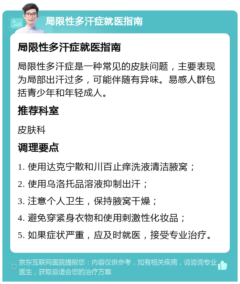 局限性多汗症就医指南 局限性多汗症就医指南 局限性多汗症是一种常见的皮肤问题，主要表现为局部出汗过多，可能伴随有异味。易感人群包括青少年和年轻成人。 推荐科室 皮肤科 调理要点 1. 使用达克宁散和川百止痒洗液清洁腋窝； 2. 使用乌洛托品溶液抑制出汗； 3. 注意个人卫生，保持腋窝干燥； 4. 避免穿紧身衣物和使用刺激性化妆品； 5. 如果症状严重，应及时就医，接受专业治疗。