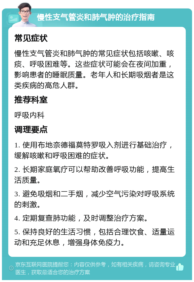 慢性支气管炎和肺气肿的治疗指南 常见症状 慢性支气管炎和肺气肿的常见症状包括咳嗽、咳痰、呼吸困难等。这些症状可能会在夜间加重，影响患者的睡眠质量。老年人和长期吸烟者是这类疾病的高危人群。 推荐科室 呼吸内科 调理要点 1. 使用布地奈德福莫特罗吸入剂进行基础治疗，缓解咳嗽和呼吸困难的症状。 2. 长期家庭氧疗可以帮助改善呼吸功能，提高生活质量。 3. 避免吸烟和二手烟，减少空气污染对呼吸系统的刺激。 4. 定期复查肺功能，及时调整治疗方案。 5. 保持良好的生活习惯，包括合理饮食、适量运动和充足休息，增强身体免疫力。