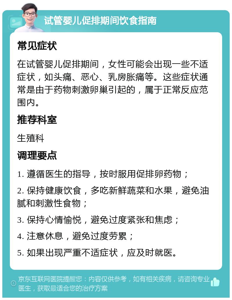 试管婴儿促排期间饮食指南 常见症状 在试管婴儿促排期间，女性可能会出现一些不适症状，如头痛、恶心、乳房胀痛等。这些症状通常是由于药物刺激卵巢引起的，属于正常反应范围内。 推荐科室 生殖科 调理要点 1. 遵循医生的指导，按时服用促排卵药物； 2. 保持健康饮食，多吃新鲜蔬菜和水果，避免油腻和刺激性食物； 3. 保持心情愉悦，避免过度紧张和焦虑； 4. 注意休息，避免过度劳累； 5. 如果出现严重不适症状，应及时就医。