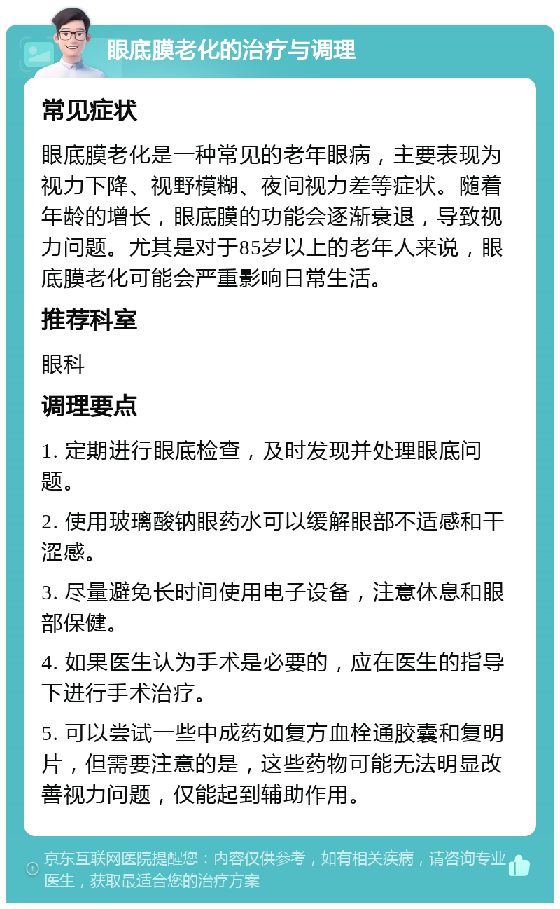 眼底膜老化的治疗与调理 常见症状 眼底膜老化是一种常见的老年眼病，主要表现为视力下降、视野模糊、夜间视力差等症状。随着年龄的增长，眼底膜的功能会逐渐衰退，导致视力问题。尤其是对于85岁以上的老年人来说，眼底膜老化可能会严重影响日常生活。 推荐科室 眼科 调理要点 1. 定期进行眼底检查，及时发现并处理眼底问题。 2. 使用玻璃酸钠眼药水可以缓解眼部不适感和干涩感。 3. 尽量避免长时间使用电子设备，注意休息和眼部保健。 4. 如果医生认为手术是必要的，应在医生的指导下进行手术治疗。 5. 可以尝试一些中成药如复方血栓通胶囊和复明片，但需要注意的是，这些药物可能无法明显改善视力问题，仅能起到辅助作用。