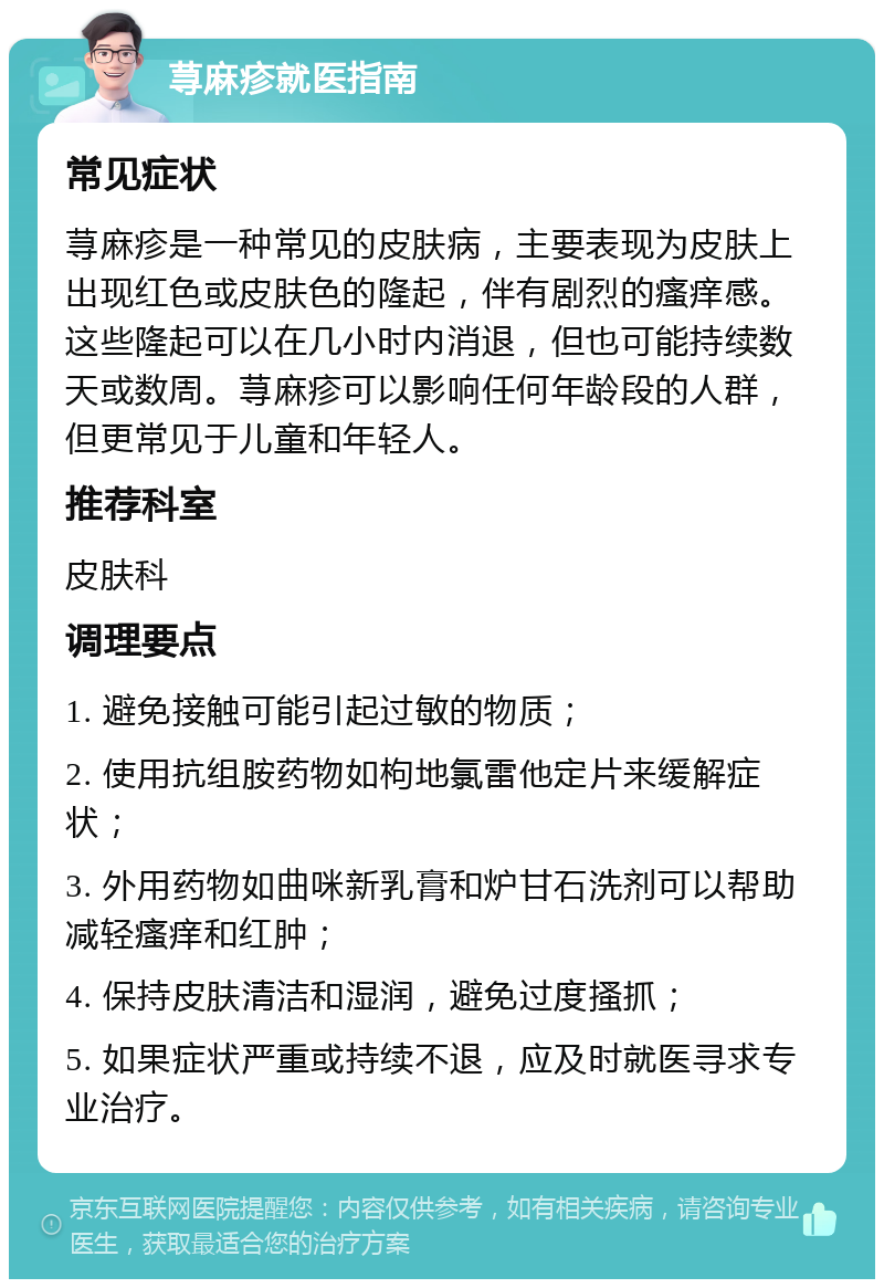 荨麻疹就医指南 常见症状 荨麻疹是一种常见的皮肤病，主要表现为皮肤上出现红色或皮肤色的隆起，伴有剧烈的瘙痒感。这些隆起可以在几小时内消退，但也可能持续数天或数周。荨麻疹可以影响任何年龄段的人群，但更常见于儿童和年轻人。 推荐科室 皮肤科 调理要点 1. 避免接触可能引起过敏的物质； 2. 使用抗组胺药物如枸地氯雷他定片来缓解症状； 3. 外用药物如曲咪新乳膏和炉甘石洗剂可以帮助减轻瘙痒和红肿； 4. 保持皮肤清洁和湿润，避免过度搔抓； 5. 如果症状严重或持续不退，应及时就医寻求专业治疗。