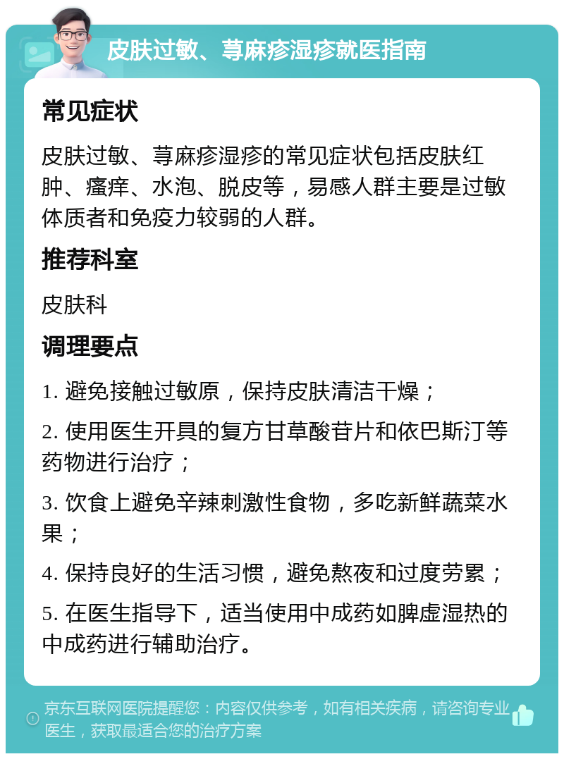 皮肤过敏、荨麻疹湿疹就医指南 常见症状 皮肤过敏、荨麻疹湿疹的常见症状包括皮肤红肿、瘙痒、水泡、脱皮等，易感人群主要是过敏体质者和免疫力较弱的人群。 推荐科室 皮肤科 调理要点 1. 避免接触过敏原，保持皮肤清洁干燥； 2. 使用医生开具的复方甘草酸苷片和依巴斯汀等药物进行治疗； 3. 饮食上避免辛辣刺激性食物，多吃新鲜蔬菜水果； 4. 保持良好的生活习惯，避免熬夜和过度劳累； 5. 在医生指导下，适当使用中成药如脾虚湿热的中成药进行辅助治疗。