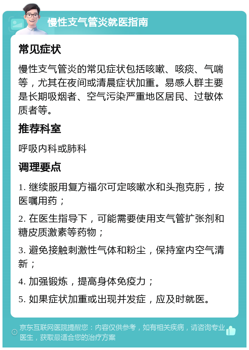 慢性支气管炎就医指南 常见症状 慢性支气管炎的常见症状包括咳嗽、咳痰、气喘等，尤其在夜间或清晨症状加重。易感人群主要是长期吸烟者、空气污染严重地区居民、过敏体质者等。 推荐科室 呼吸内科或肺科 调理要点 1. 继续服用复方福尔可定咳嗽水和头孢克肟，按医嘱用药； 2. 在医生指导下，可能需要使用支气管扩张剂和糖皮质激素等药物； 3. 避免接触刺激性气体和粉尘，保持室内空气清新； 4. 加强锻炼，提高身体免疫力； 5. 如果症状加重或出现并发症，应及时就医。