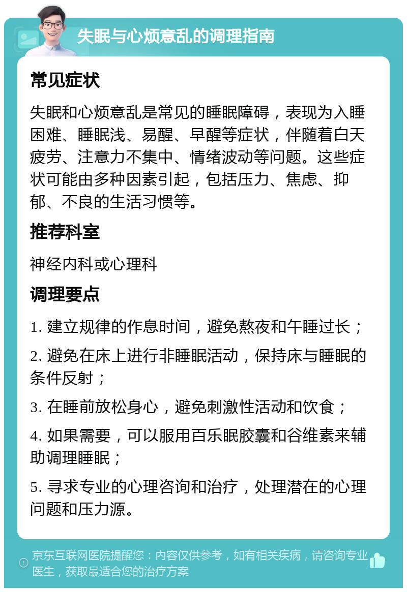 失眠与心烦意乱的调理指南 常见症状 失眠和心烦意乱是常见的睡眠障碍，表现为入睡困难、睡眠浅、易醒、早醒等症状，伴随着白天疲劳、注意力不集中、情绪波动等问题。这些症状可能由多种因素引起，包括压力、焦虑、抑郁、不良的生活习惯等。 推荐科室 神经内科或心理科 调理要点 1. 建立规律的作息时间，避免熬夜和午睡过长； 2. 避免在床上进行非睡眠活动，保持床与睡眠的条件反射； 3. 在睡前放松身心，避免刺激性活动和饮食； 4. 如果需要，可以服用百乐眠胶囊和谷维素来辅助调理睡眠； 5. 寻求专业的心理咨询和治疗，处理潜在的心理问题和压力源。