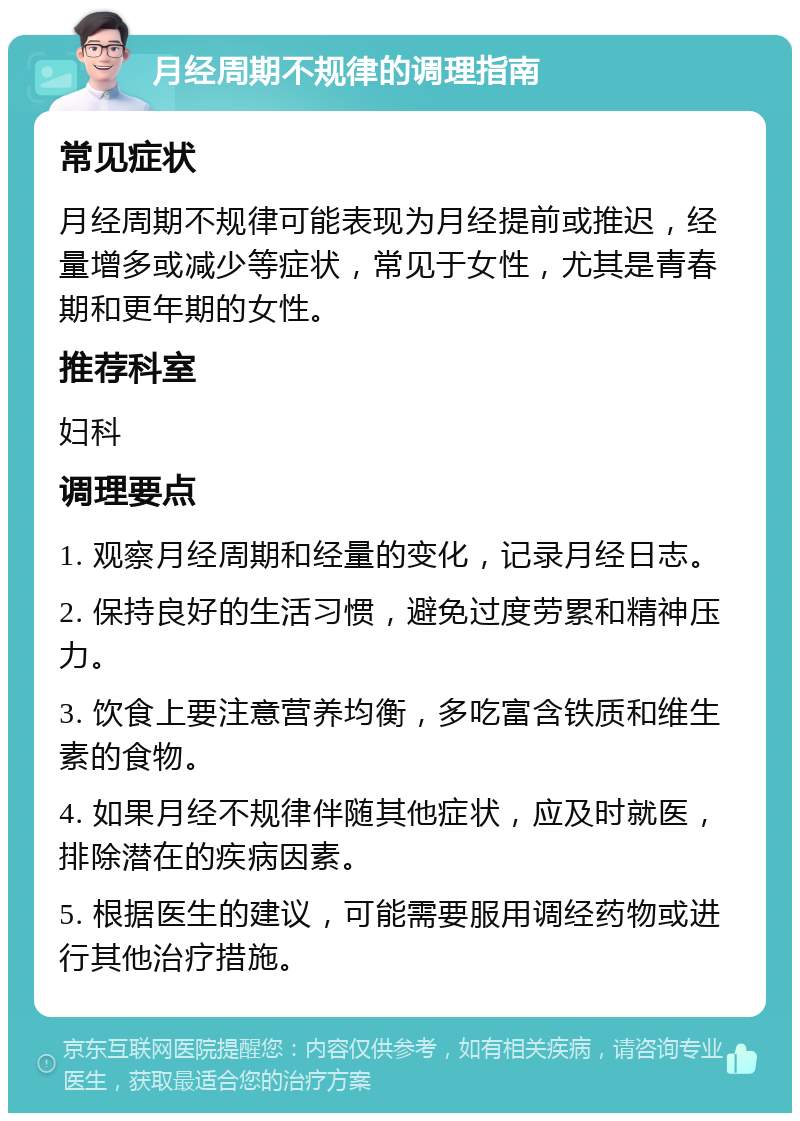 月经周期不规律的调理指南 常见症状 月经周期不规律可能表现为月经提前或推迟，经量增多或减少等症状，常见于女性，尤其是青春期和更年期的女性。 推荐科室 妇科 调理要点 1. 观察月经周期和经量的变化，记录月经日志。 2. 保持良好的生活习惯，避免过度劳累和精神压力。 3. 饮食上要注意营养均衡，多吃富含铁质和维生素的食物。 4. 如果月经不规律伴随其他症状，应及时就医，排除潜在的疾病因素。 5. 根据医生的建议，可能需要服用调经药物或进行其他治疗措施。