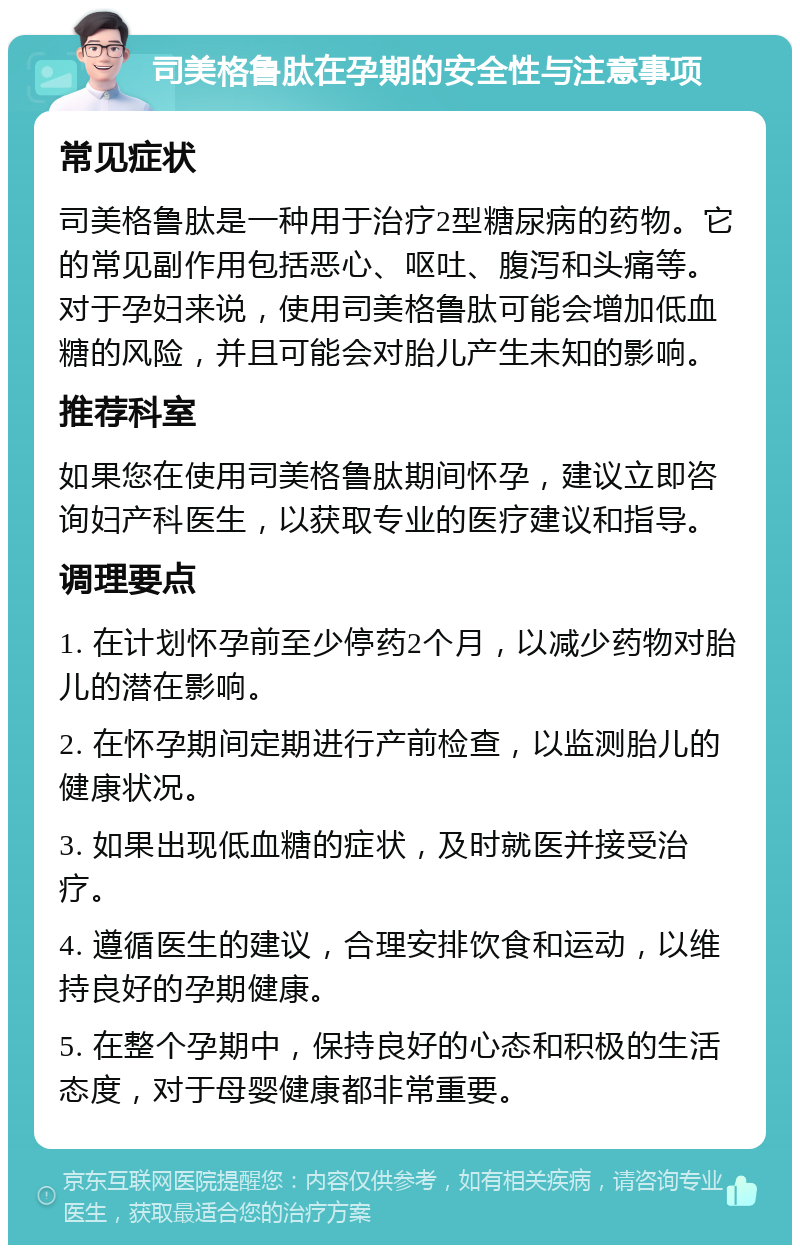 司美格鲁肽在孕期的安全性与注意事项 常见症状 司美格鲁肽是一种用于治疗2型糖尿病的药物。它的常见副作用包括恶心、呕吐、腹泻和头痛等。对于孕妇来说，使用司美格鲁肽可能会增加低血糖的风险，并且可能会对胎儿产生未知的影响。 推荐科室 如果您在使用司美格鲁肽期间怀孕，建议立即咨询妇产科医生，以获取专业的医疗建议和指导。 调理要点 1. 在计划怀孕前至少停药2个月，以减少药物对胎儿的潜在影响。 2. 在怀孕期间定期进行产前检查，以监测胎儿的健康状况。 3. 如果出现低血糖的症状，及时就医并接受治疗。 4. 遵循医生的建议，合理安排饮食和运动，以维持良好的孕期健康。 5. 在整个孕期中，保持良好的心态和积极的生活态度，对于母婴健康都非常重要。