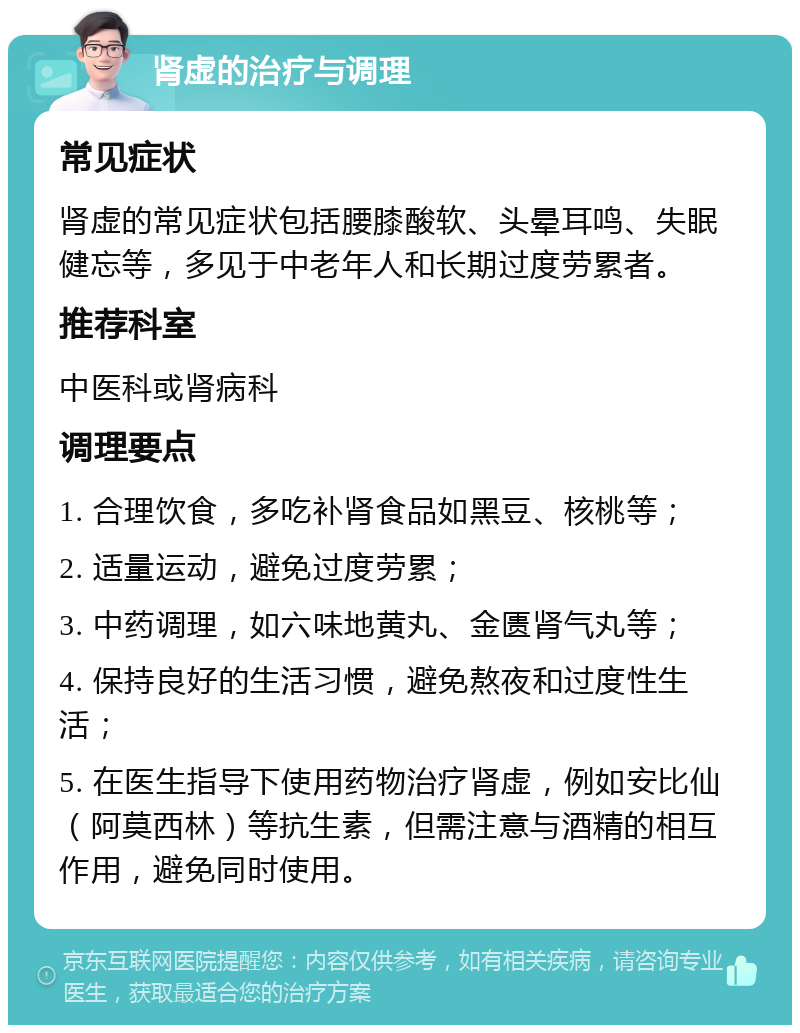 肾虚的治疗与调理 常见症状 肾虚的常见症状包括腰膝酸软、头晕耳鸣、失眠健忘等，多见于中老年人和长期过度劳累者。 推荐科室 中医科或肾病科 调理要点 1. 合理饮食，多吃补肾食品如黑豆、核桃等； 2. 适量运动，避免过度劳累； 3. 中药调理，如六味地黄丸、金匮肾气丸等； 4. 保持良好的生活习惯，避免熬夜和过度性生活； 5. 在医生指导下使用药物治疗肾虚，例如安比仙（阿莫西林）等抗生素，但需注意与酒精的相互作用，避免同时使用。