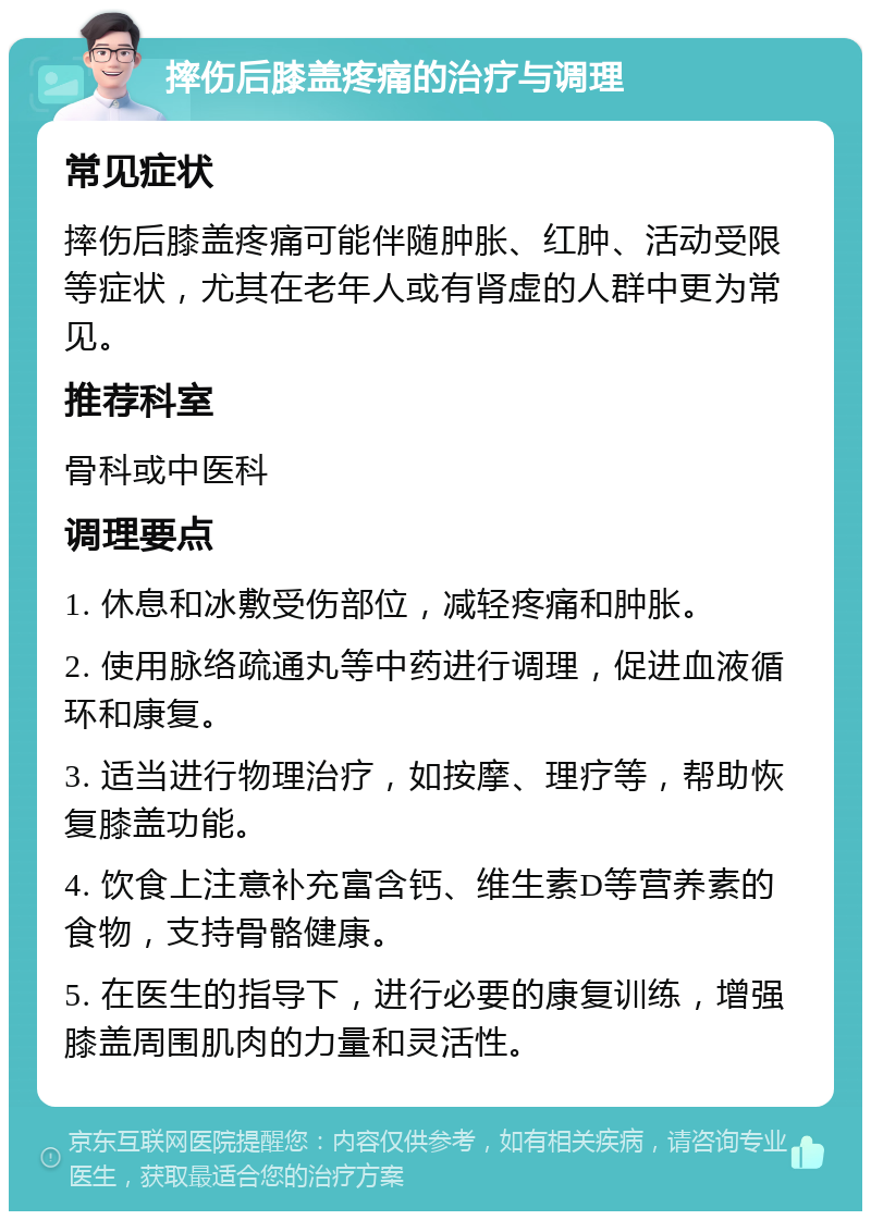 摔伤后膝盖疼痛的治疗与调理 常见症状 摔伤后膝盖疼痛可能伴随肿胀、红肿、活动受限等症状，尤其在老年人或有肾虚的人群中更为常见。 推荐科室 骨科或中医科 调理要点 1. 休息和冰敷受伤部位，减轻疼痛和肿胀。 2. 使用脉络疏通丸等中药进行调理，促进血液循环和康复。 3. 适当进行物理治疗，如按摩、理疗等，帮助恢复膝盖功能。 4. 饮食上注意补充富含钙、维生素D等营养素的食物，支持骨骼健康。 5. 在医生的指导下，进行必要的康复训练，增强膝盖周围肌肉的力量和灵活性。