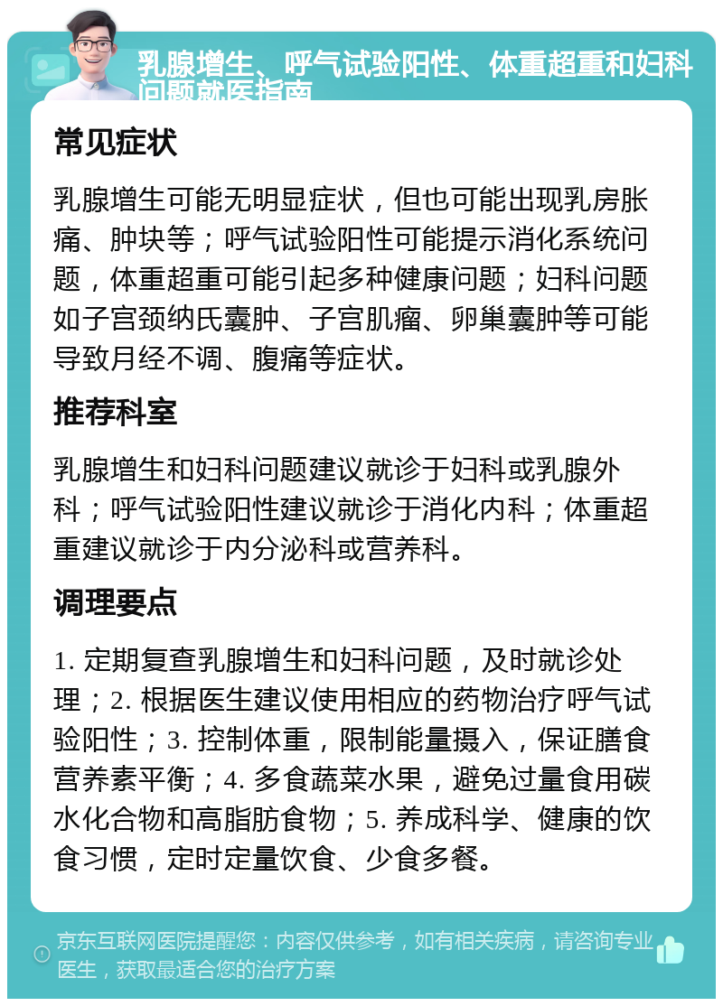 乳腺增生、呼气试验阳性、体重超重和妇科问题就医指南 常见症状 乳腺增生可能无明显症状，但也可能出现乳房胀痛、肿块等；呼气试验阳性可能提示消化系统问题，体重超重可能引起多种健康问题；妇科问题如子宫颈纳氏囊肿、子宫肌瘤、卵巢囊肿等可能导致月经不调、腹痛等症状。 推荐科室 乳腺增生和妇科问题建议就诊于妇科或乳腺外科；呼气试验阳性建议就诊于消化内科；体重超重建议就诊于内分泌科或营养科。 调理要点 1. 定期复查乳腺增生和妇科问题，及时就诊处理；2. 根据医生建议使用相应的药物治疗呼气试验阳性；3. 控制体重，限制能量摄入，保证膳食营养素平衡；4. 多食蔬菜水果，避免过量食用碳水化合物和高脂肪食物；5. 养成科学、健康的饮食习惯，定时定量饮食、少食多餐。