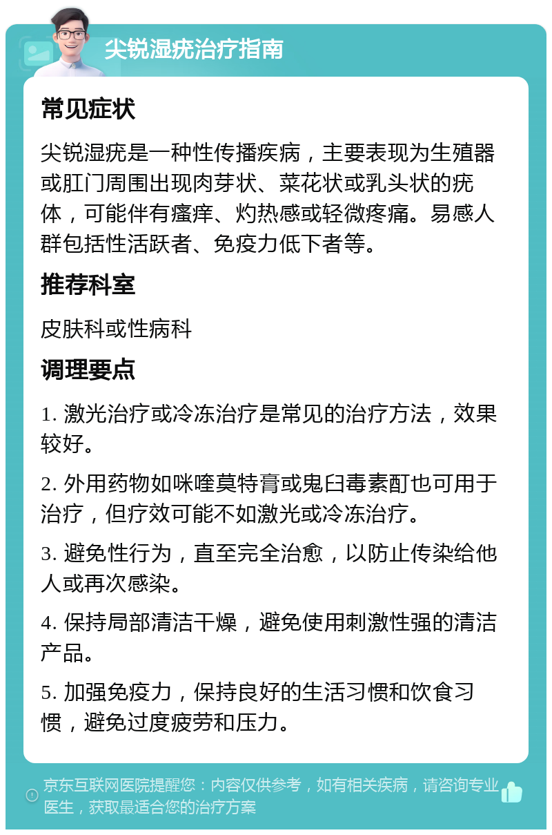 尖锐湿疣治疗指南 常见症状 尖锐湿疣是一种性传播疾病，主要表现为生殖器或肛门周围出现肉芽状、菜花状或乳头状的疣体，可能伴有瘙痒、灼热感或轻微疼痛。易感人群包括性活跃者、免疫力低下者等。 推荐科室 皮肤科或性病科 调理要点 1. 激光治疗或冷冻治疗是常见的治疗方法，效果较好。 2. 外用药物如咪喹莫特膏或鬼臼毒素酊也可用于治疗，但疗效可能不如激光或冷冻治疗。 3. 避免性行为，直至完全治愈，以防止传染给他人或再次感染。 4. 保持局部清洁干燥，避免使用刺激性强的清洁产品。 5. 加强免疫力，保持良好的生活习惯和饮食习惯，避免过度疲劳和压力。