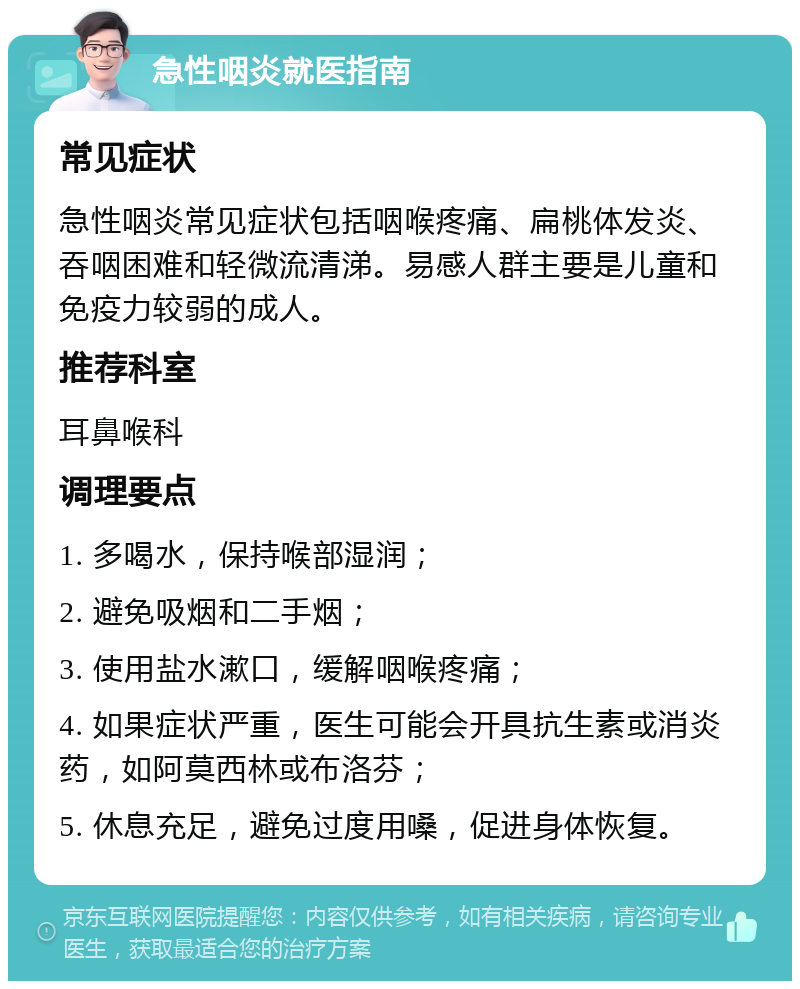 急性咽炎就医指南 常见症状 急性咽炎常见症状包括咽喉疼痛、扁桃体发炎、吞咽困难和轻微流清涕。易感人群主要是儿童和免疫力较弱的成人。 推荐科室 耳鼻喉科 调理要点 1. 多喝水，保持喉部湿润； 2. 避免吸烟和二手烟； 3. 使用盐水漱口，缓解咽喉疼痛； 4. 如果症状严重，医生可能会开具抗生素或消炎药，如阿莫西林或布洛芬； 5. 休息充足，避免过度用嗓，促进身体恢复。