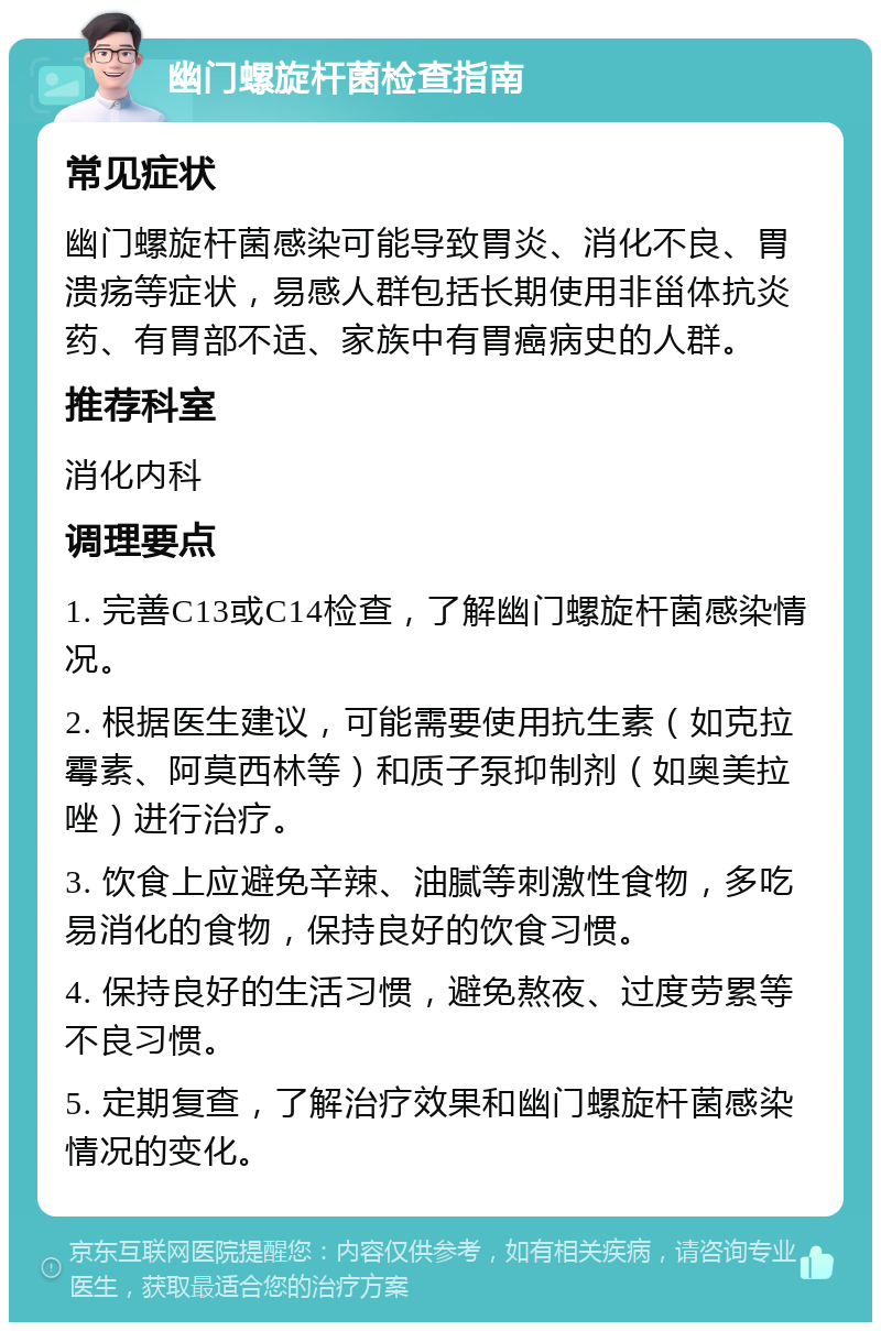 幽门螺旋杆菌检查指南 常见症状 幽门螺旋杆菌感染可能导致胃炎、消化不良、胃溃疡等症状，易感人群包括长期使用非甾体抗炎药、有胃部不适、家族中有胃癌病史的人群。 推荐科室 消化内科 调理要点 1. 完善C13或C14检查，了解幽门螺旋杆菌感染情况。 2. 根据医生建议，可能需要使用抗生素（如克拉霉素、阿莫西林等）和质子泵抑制剂（如奥美拉唑）进行治疗。 3. 饮食上应避免辛辣、油腻等刺激性食物，多吃易消化的食物，保持良好的饮食习惯。 4. 保持良好的生活习惯，避免熬夜、过度劳累等不良习惯。 5. 定期复查，了解治疗效果和幽门螺旋杆菌感染情况的变化。