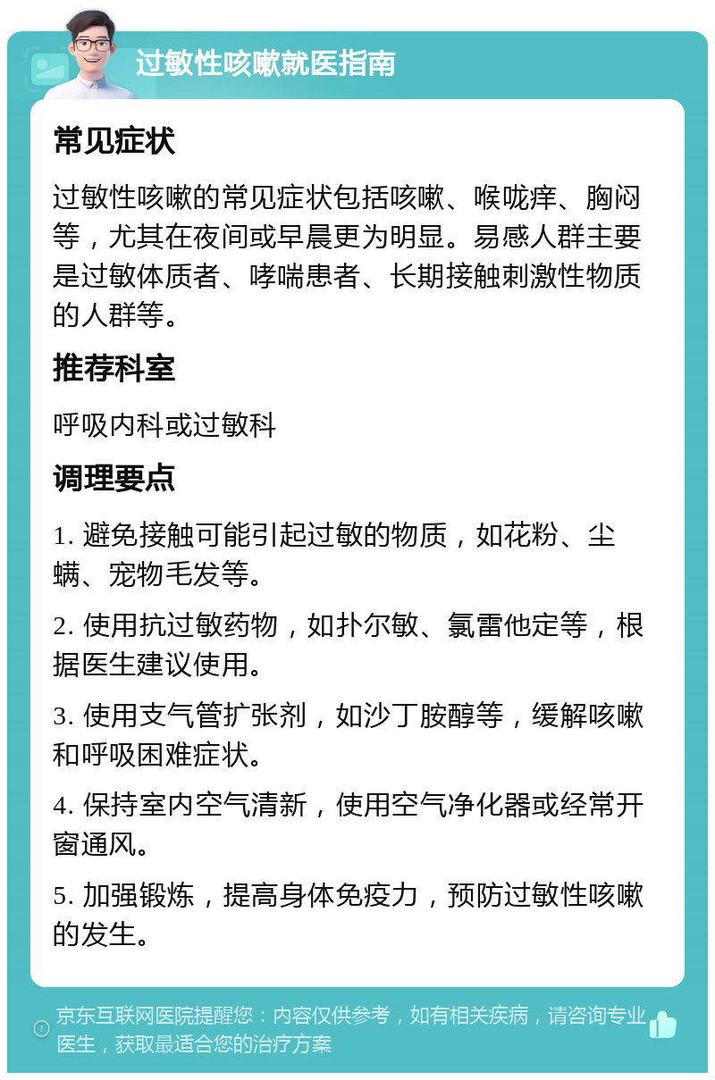 过敏性咳嗽就医指南 常见症状 过敏性咳嗽的常见症状包括咳嗽、喉咙痒、胸闷等，尤其在夜间或早晨更为明显。易感人群主要是过敏体质者、哮喘患者、长期接触刺激性物质的人群等。 推荐科室 呼吸内科或过敏科 调理要点 1. 避免接触可能引起过敏的物质，如花粉、尘螨、宠物毛发等。 2. 使用抗过敏药物，如扑尔敏、氯雷他定等，根据医生建议使用。 3. 使用支气管扩张剂，如沙丁胺醇等，缓解咳嗽和呼吸困难症状。 4. 保持室内空气清新，使用空气净化器或经常开窗通风。 5. 加强锻炼，提高身体免疫力，预防过敏性咳嗽的发生。