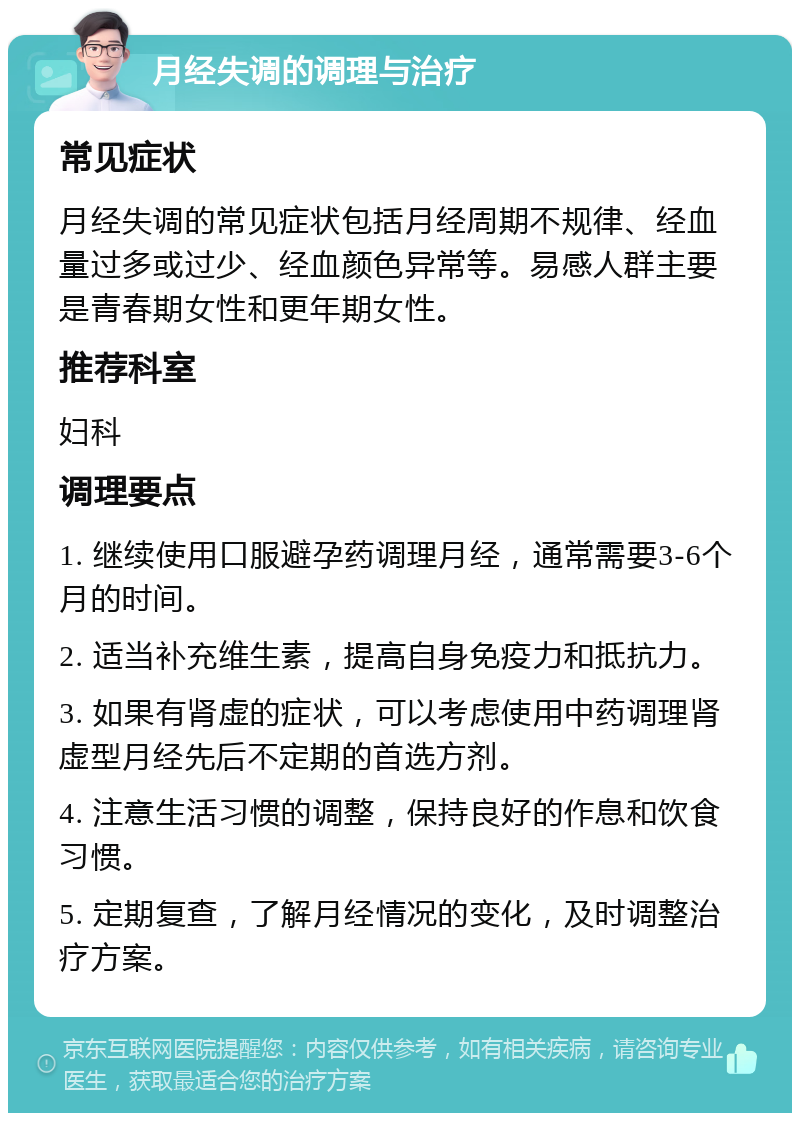 月经失调的调理与治疗 常见症状 月经失调的常见症状包括月经周期不规律、经血量过多或过少、经血颜色异常等。易感人群主要是青春期女性和更年期女性。 推荐科室 妇科 调理要点 1. 继续使用口服避孕药调理月经，通常需要3-6个月的时间。 2. 适当补充维生素，提高自身免疫力和抵抗力。 3. 如果有肾虚的症状，可以考虑使用中药调理肾虚型月经先后不定期的首选方剂。 4. 注意生活习惯的调整，保持良好的作息和饮食习惯。 5. 定期复查，了解月经情况的变化，及时调整治疗方案。