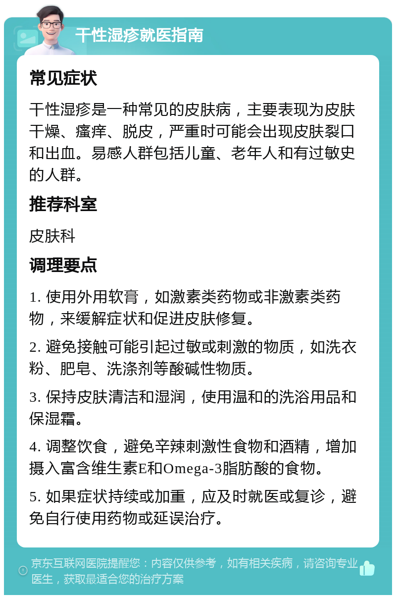 干性湿疹就医指南 常见症状 干性湿疹是一种常见的皮肤病，主要表现为皮肤干燥、瘙痒、脱皮，严重时可能会出现皮肤裂口和出血。易感人群包括儿童、老年人和有过敏史的人群。 推荐科室 皮肤科 调理要点 1. 使用外用软膏，如激素类药物或非激素类药物，来缓解症状和促进皮肤修复。 2. 避免接触可能引起过敏或刺激的物质，如洗衣粉、肥皂、洗涤剂等酸碱性物质。 3. 保持皮肤清洁和湿润，使用温和的洗浴用品和保湿霜。 4. 调整饮食，避免辛辣刺激性食物和酒精，增加摄入富含维生素E和Omega-3脂肪酸的食物。 5. 如果症状持续或加重，应及时就医或复诊，避免自行使用药物或延误治疗。