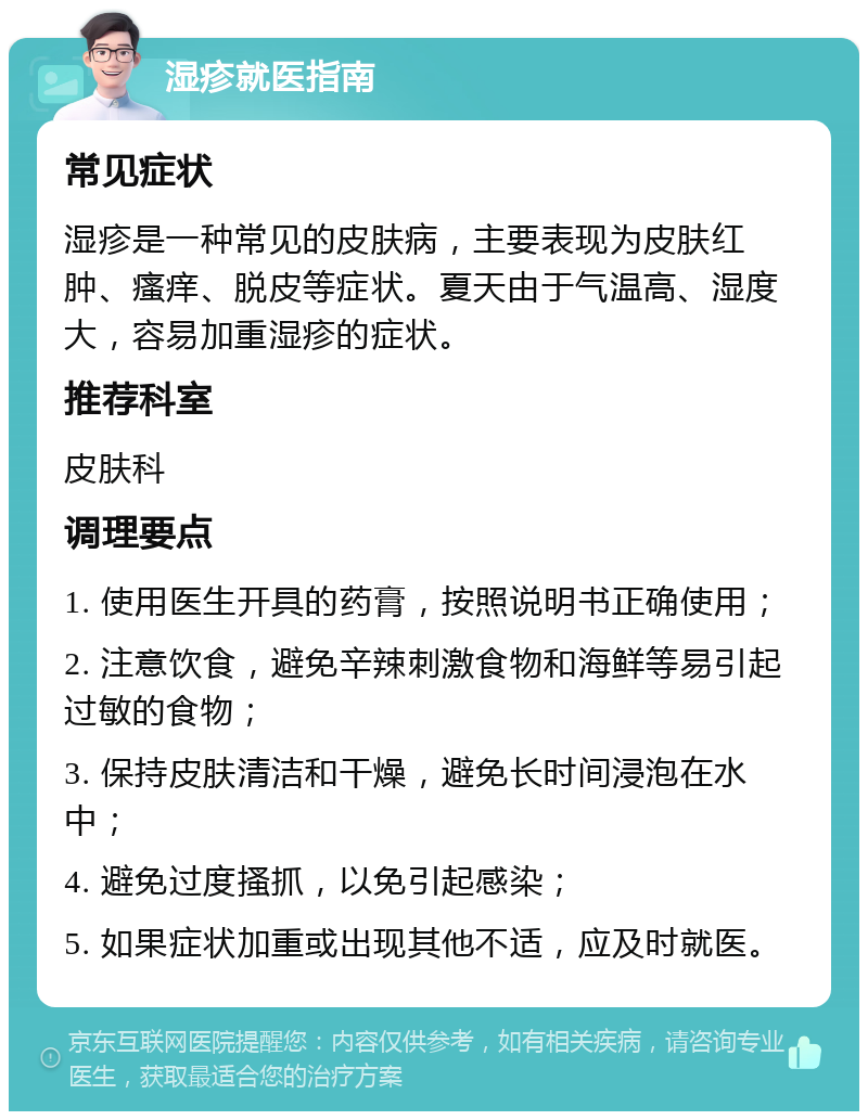 湿疹就医指南 常见症状 湿疹是一种常见的皮肤病，主要表现为皮肤红肿、瘙痒、脱皮等症状。夏天由于气温高、湿度大，容易加重湿疹的症状。 推荐科室 皮肤科 调理要点 1. 使用医生开具的药膏，按照说明书正确使用； 2. 注意饮食，避免辛辣刺激食物和海鲜等易引起过敏的食物； 3. 保持皮肤清洁和干燥，避免长时间浸泡在水中； 4. 避免过度搔抓，以免引起感染； 5. 如果症状加重或出现其他不适，应及时就医。