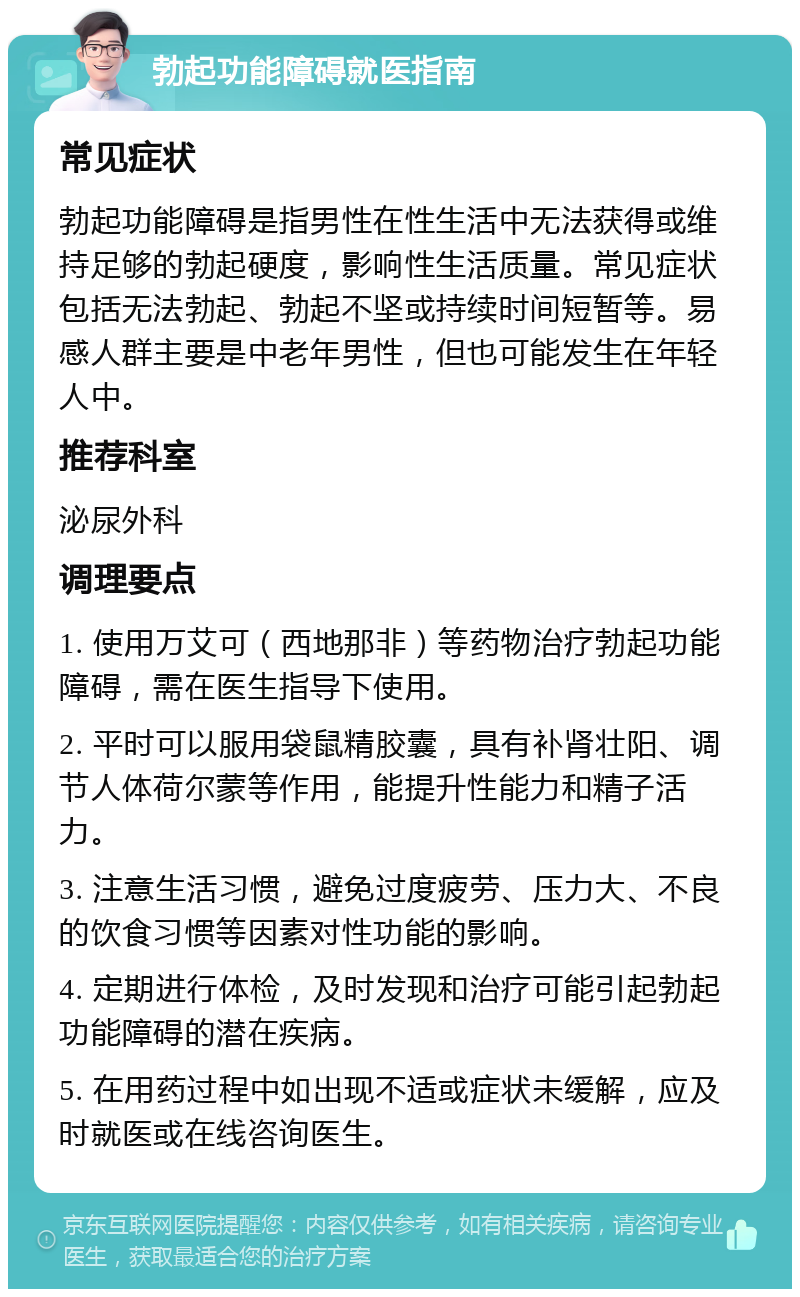 勃起功能障碍就医指南 常见症状 勃起功能障碍是指男性在性生活中无法获得或维持足够的勃起硬度，影响性生活质量。常见症状包括无法勃起、勃起不坚或持续时间短暂等。易感人群主要是中老年男性，但也可能发生在年轻人中。 推荐科室 泌尿外科 调理要点 1. 使用万艾可（西地那非）等药物治疗勃起功能障碍，需在医生指导下使用。 2. 平时可以服用袋鼠精胶囊，具有补肾壮阳、调节人体荷尔蒙等作用，能提升性能力和精子活力。 3. 注意生活习惯，避免过度疲劳、压力大、不良的饮食习惯等因素对性功能的影响。 4. 定期进行体检，及时发现和治疗可能引起勃起功能障碍的潜在疾病。 5. 在用药过程中如出现不适或症状未缓解，应及时就医或在线咨询医生。