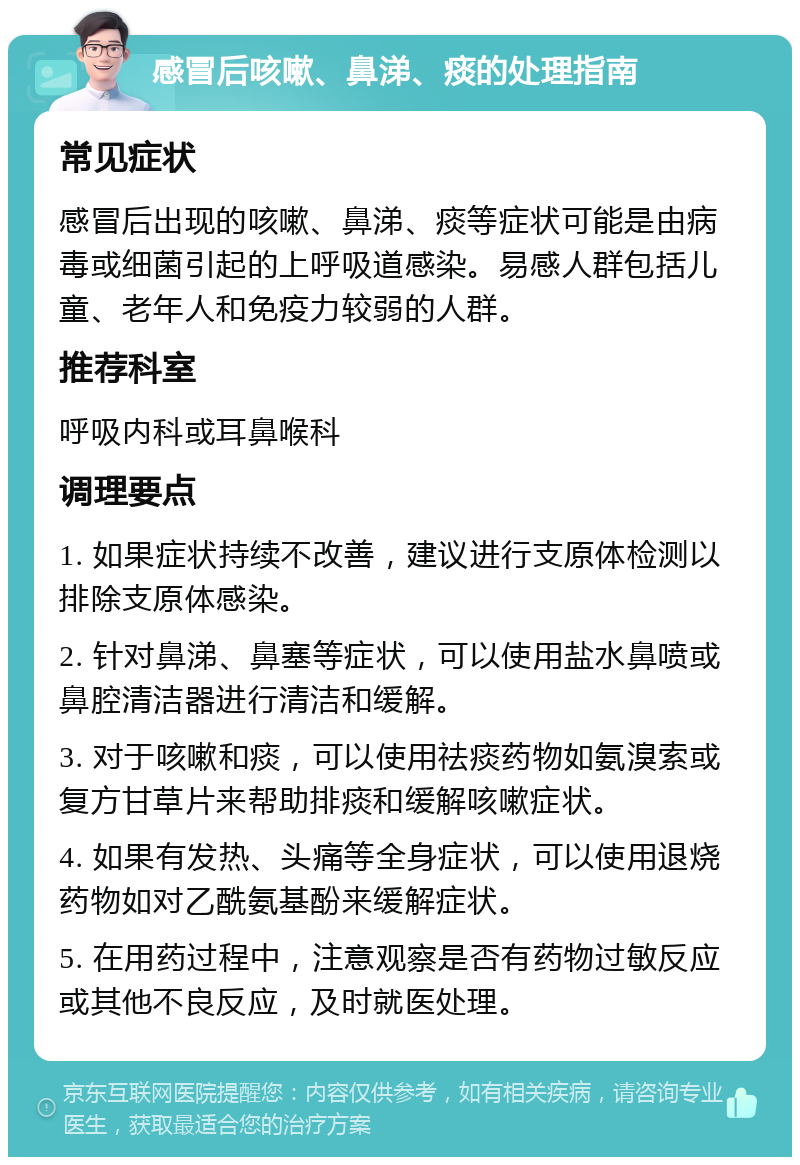 感冒后咳嗽、鼻涕、痰的处理指南 常见症状 感冒后出现的咳嗽、鼻涕、痰等症状可能是由病毒或细菌引起的上呼吸道感染。易感人群包括儿童、老年人和免疫力较弱的人群。 推荐科室 呼吸内科或耳鼻喉科 调理要点 1. 如果症状持续不改善，建议进行支原体检测以排除支原体感染。 2. 针对鼻涕、鼻塞等症状，可以使用盐水鼻喷或鼻腔清洁器进行清洁和缓解。 3. 对于咳嗽和痰，可以使用祛痰药物如氨溴索或复方甘草片来帮助排痰和缓解咳嗽症状。 4. 如果有发热、头痛等全身症状，可以使用退烧药物如对乙酰氨基酚来缓解症状。 5. 在用药过程中，注意观察是否有药物过敏反应或其他不良反应，及时就医处理。