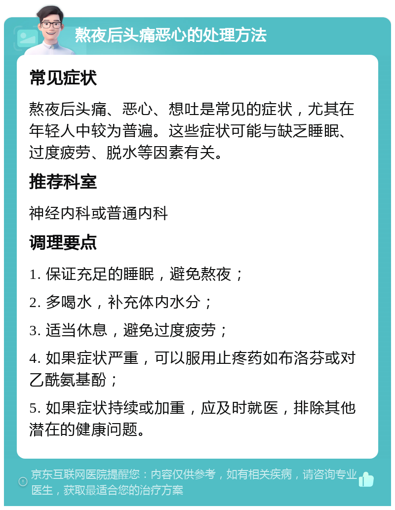 熬夜后头痛恶心的处理方法 常见症状 熬夜后头痛、恶心、想吐是常见的症状，尤其在年轻人中较为普遍。这些症状可能与缺乏睡眠、过度疲劳、脱水等因素有关。 推荐科室 神经内科或普通内科 调理要点 1. 保证充足的睡眠，避免熬夜； 2. 多喝水，补充体内水分； 3. 适当休息，避免过度疲劳； 4. 如果症状严重，可以服用止疼药如布洛芬或对乙酰氨基酚； 5. 如果症状持续或加重，应及时就医，排除其他潜在的健康问题。