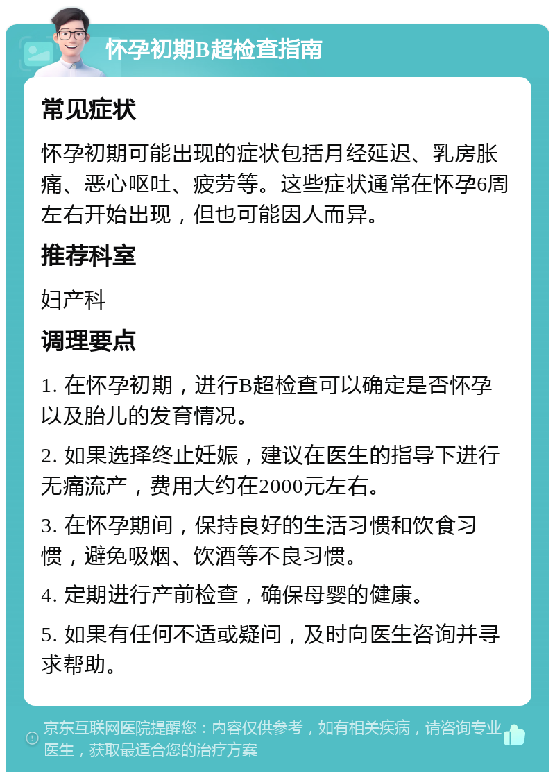 怀孕初期B超检查指南 常见症状 怀孕初期可能出现的症状包括月经延迟、乳房胀痛、恶心呕吐、疲劳等。这些症状通常在怀孕6周左右开始出现，但也可能因人而异。 推荐科室 妇产科 调理要点 1. 在怀孕初期，进行B超检查可以确定是否怀孕以及胎儿的发育情况。 2. 如果选择终止妊娠，建议在医生的指导下进行无痛流产，费用大约在2000元左右。 3. 在怀孕期间，保持良好的生活习惯和饮食习惯，避免吸烟、饮酒等不良习惯。 4. 定期进行产前检查，确保母婴的健康。 5. 如果有任何不适或疑问，及时向医生咨询并寻求帮助。