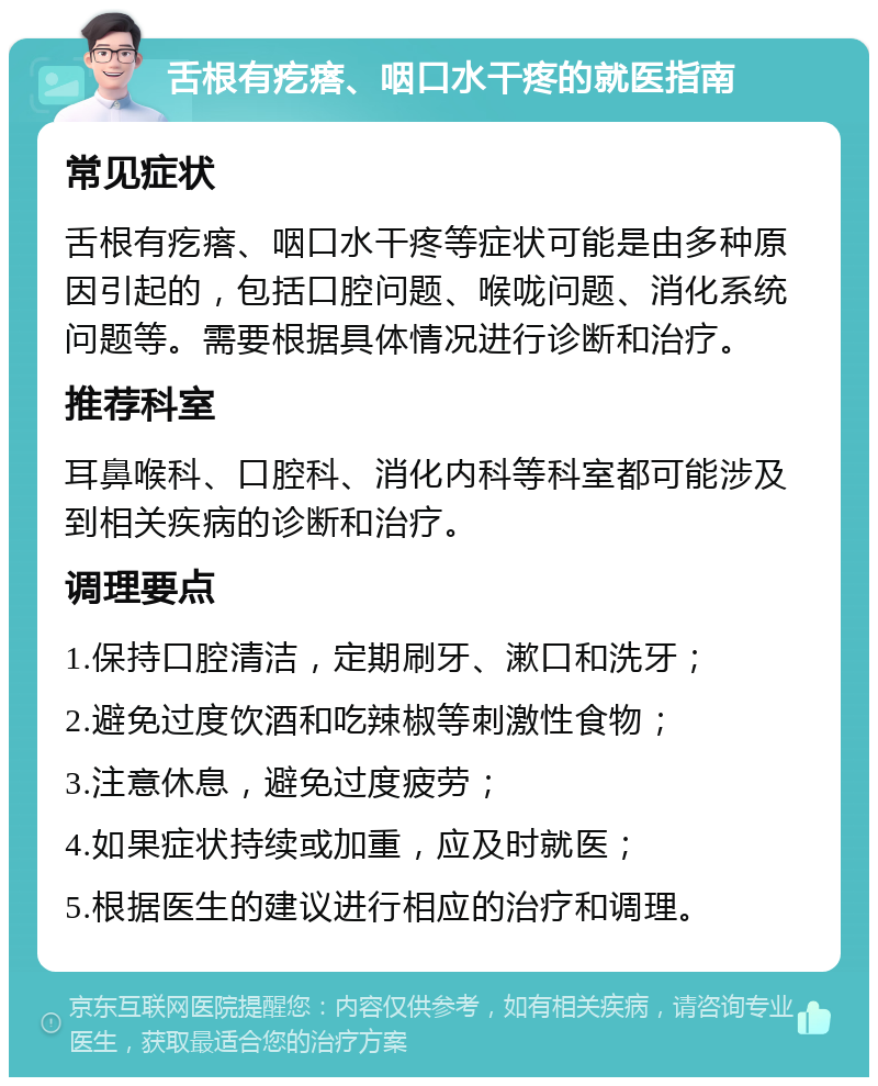 舌根有疙瘩、咽口水干疼的就医指南 常见症状 舌根有疙瘩、咽口水干疼等症状可能是由多种原因引起的，包括口腔问题、喉咙问题、消化系统问题等。需要根据具体情况进行诊断和治疗。 推荐科室 耳鼻喉科、口腔科、消化内科等科室都可能涉及到相关疾病的诊断和治疗。 调理要点 1.保持口腔清洁，定期刷牙、漱口和洗牙； 2.避免过度饮酒和吃辣椒等刺激性食物； 3.注意休息，避免过度疲劳； 4.如果症状持续或加重，应及时就医； 5.根据医生的建议进行相应的治疗和调理。