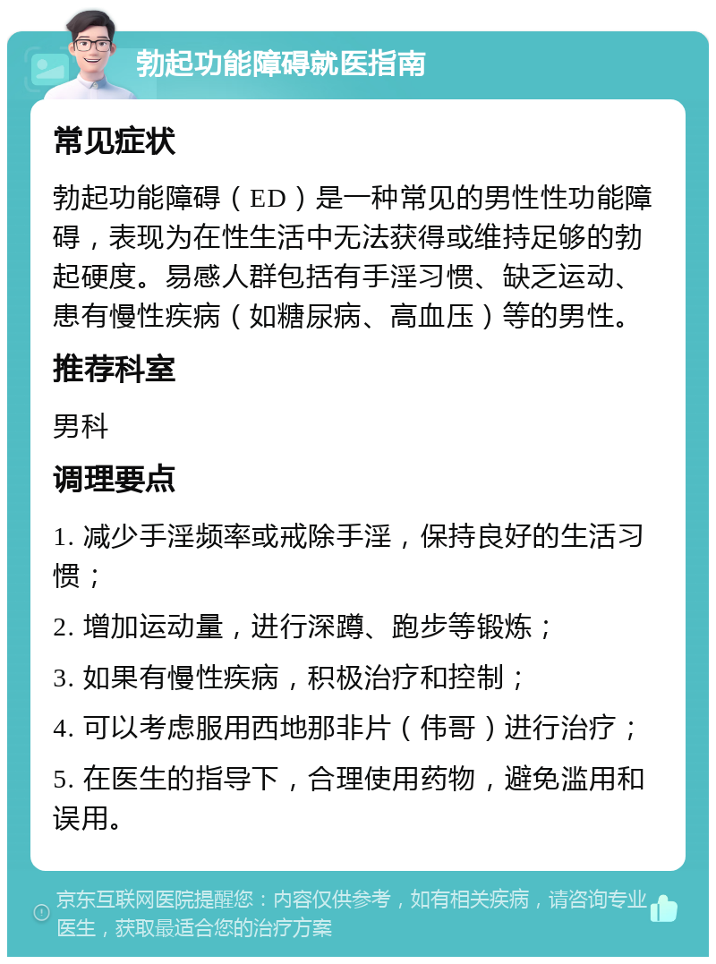 勃起功能障碍就医指南 常见症状 勃起功能障碍（ED）是一种常见的男性性功能障碍，表现为在性生活中无法获得或维持足够的勃起硬度。易感人群包括有手淫习惯、缺乏运动、患有慢性疾病（如糖尿病、高血压）等的男性。 推荐科室 男科 调理要点 1. 减少手淫频率或戒除手淫，保持良好的生活习惯； 2. 增加运动量，进行深蹲、跑步等锻炼； 3. 如果有慢性疾病，积极治疗和控制； 4. 可以考虑服用西地那非片（伟哥）进行治疗； 5. 在医生的指导下，合理使用药物，避免滥用和误用。