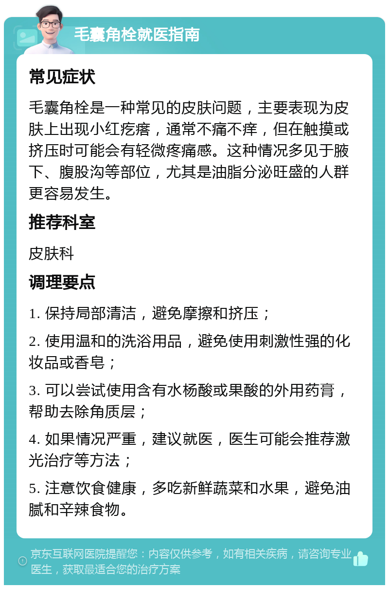 毛囊角栓就医指南 常见症状 毛囊角栓是一种常见的皮肤问题，主要表现为皮肤上出现小红疙瘩，通常不痛不痒，但在触摸或挤压时可能会有轻微疼痛感。这种情况多见于腋下、腹股沟等部位，尤其是油脂分泌旺盛的人群更容易发生。 推荐科室 皮肤科 调理要点 1. 保持局部清洁，避免摩擦和挤压； 2. 使用温和的洗浴用品，避免使用刺激性强的化妆品或香皂； 3. 可以尝试使用含有水杨酸或果酸的外用药膏，帮助去除角质层； 4. 如果情况严重，建议就医，医生可能会推荐激光治疗等方法； 5. 注意饮食健康，多吃新鲜蔬菜和水果，避免油腻和辛辣食物。