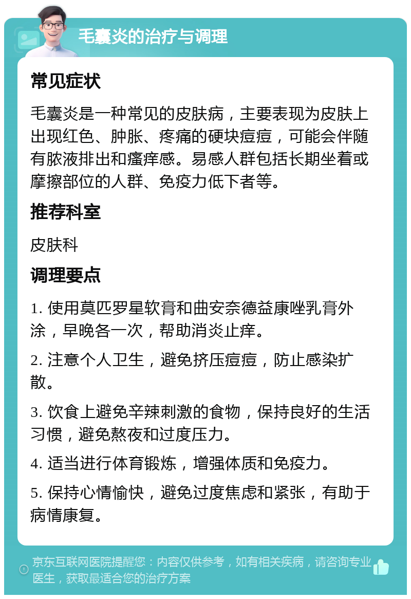 毛囊炎的治疗与调理 常见症状 毛囊炎是一种常见的皮肤病，主要表现为皮肤上出现红色、肿胀、疼痛的硬块痘痘，可能会伴随有脓液排出和瘙痒感。易感人群包括长期坐着或摩擦部位的人群、免疫力低下者等。 推荐科室 皮肤科 调理要点 1. 使用莫匹罗星软膏和曲安奈德益康唑乳膏外涂，早晚各一次，帮助消炎止痒。 2. 注意个人卫生，避免挤压痘痘，防止感染扩散。 3. 饮食上避免辛辣刺激的食物，保持良好的生活习惯，避免熬夜和过度压力。 4. 适当进行体育锻炼，增强体质和免疫力。 5. 保持心情愉快，避免过度焦虑和紧张，有助于病情康复。