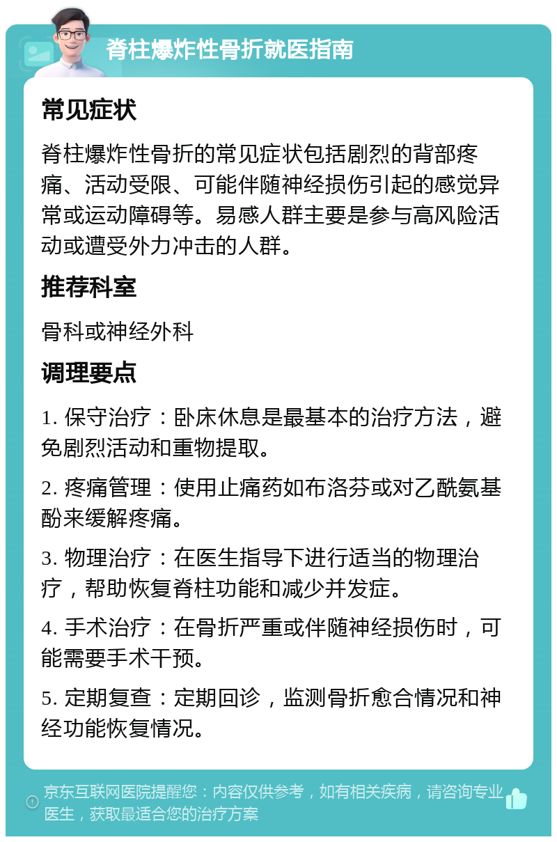 脊柱爆炸性骨折就医指南 常见症状 脊柱爆炸性骨折的常见症状包括剧烈的背部疼痛、活动受限、可能伴随神经损伤引起的感觉异常或运动障碍等。易感人群主要是参与高风险活动或遭受外力冲击的人群。 推荐科室 骨科或神经外科 调理要点 1. 保守治疗：卧床休息是最基本的治疗方法，避免剧烈活动和重物提取。 2. 疼痛管理：使用止痛药如布洛芬或对乙酰氨基酚来缓解疼痛。 3. 物理治疗：在医生指导下进行适当的物理治疗，帮助恢复脊柱功能和减少并发症。 4. 手术治疗：在骨折严重或伴随神经损伤时，可能需要手术干预。 5. 定期复查：定期回诊，监测骨折愈合情况和神经功能恢复情况。