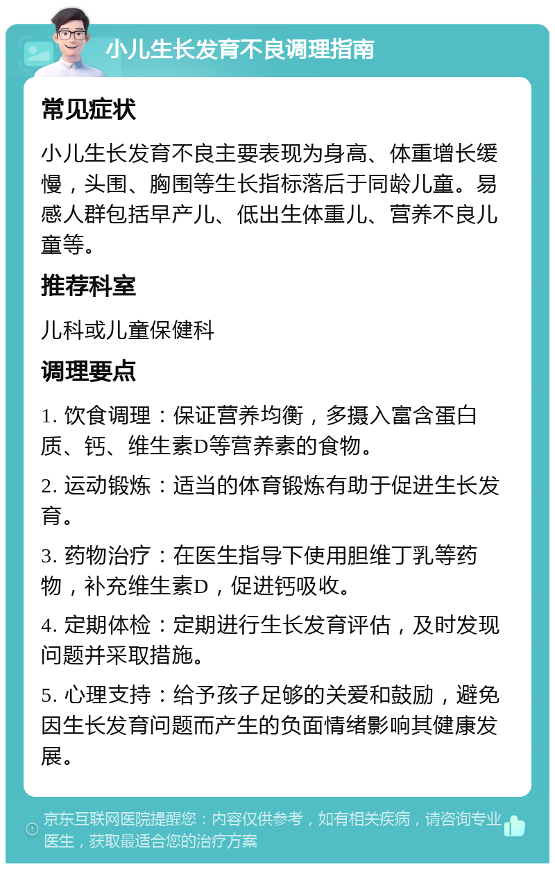 小儿生长发育不良调理指南 常见症状 小儿生长发育不良主要表现为身高、体重增长缓慢，头围、胸围等生长指标落后于同龄儿童。易感人群包括早产儿、低出生体重儿、营养不良儿童等。 推荐科室 儿科或儿童保健科 调理要点 1. 饮食调理：保证营养均衡，多摄入富含蛋白质、钙、维生素D等营养素的食物。 2. 运动锻炼：适当的体育锻炼有助于促进生长发育。 3. 药物治疗：在医生指导下使用胆维丁乳等药物，补充维生素D，促进钙吸收。 4. 定期体检：定期进行生长发育评估，及时发现问题并采取措施。 5. 心理支持：给予孩子足够的关爱和鼓励，避免因生长发育问题而产生的负面情绪影响其健康发展。