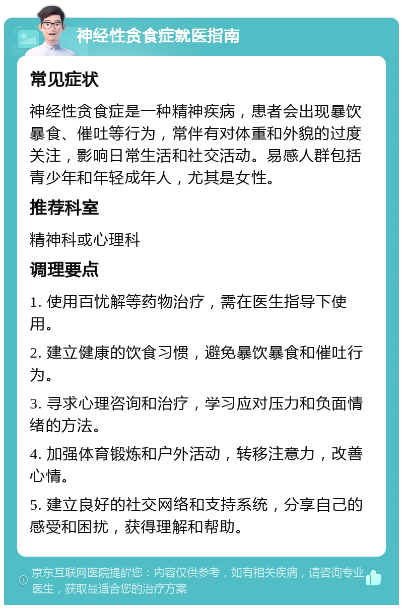 神经性贪食症就医指南 常见症状 神经性贪食症是一种精神疾病，患者会出现暴饮暴食、催吐等行为，常伴有对体重和外貌的过度关注，影响日常生活和社交活动。易感人群包括青少年和年轻成年人，尤其是女性。 推荐科室 精神科或心理科 调理要点 1. 使用百忧解等药物治疗，需在医生指导下使用。 2. 建立健康的饮食习惯，避免暴饮暴食和催吐行为。 3. 寻求心理咨询和治疗，学习应对压力和负面情绪的方法。 4. 加强体育锻炼和户外活动，转移注意力，改善心情。 5. 建立良好的社交网络和支持系统，分享自己的感受和困扰，获得理解和帮助。