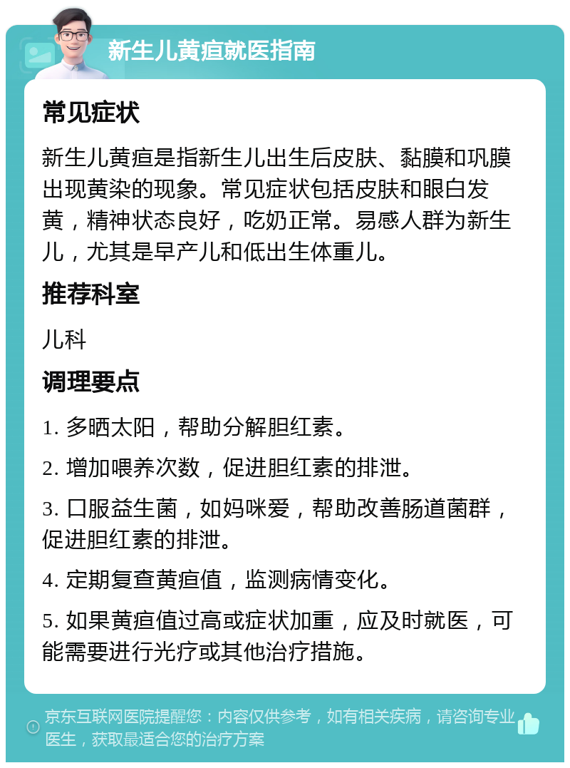 新生儿黄疸就医指南 常见症状 新生儿黄疸是指新生儿出生后皮肤、黏膜和巩膜出现黄染的现象。常见症状包括皮肤和眼白发黄，精神状态良好，吃奶正常。易感人群为新生儿，尤其是早产儿和低出生体重儿。 推荐科室 儿科 调理要点 1. 多晒太阳，帮助分解胆红素。 2. 增加喂养次数，促进胆红素的排泄。 3. 口服益生菌，如妈咪爱，帮助改善肠道菌群，促进胆红素的排泄。 4. 定期复查黄疸值，监测病情变化。 5. 如果黄疸值过高或症状加重，应及时就医，可能需要进行光疗或其他治疗措施。