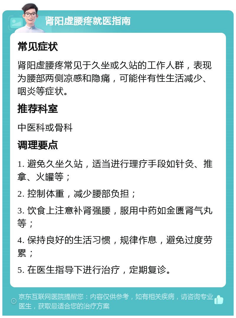 肾阳虚腰疼就医指南 常见症状 肾阳虚腰疼常见于久坐或久站的工作人群，表现为腰部两侧凉感和隐痛，可能伴有性生活减少、咽炎等症状。 推荐科室 中医科或骨科 调理要点 1. 避免久坐久站，适当进行理疗手段如针灸、推拿、火罐等； 2. 控制体重，减少腰部负担； 3. 饮食上注意补肾强腰，服用中药如金匮肾气丸等； 4. 保持良好的生活习惯，规律作息，避免过度劳累； 5. 在医生指导下进行治疗，定期复诊。