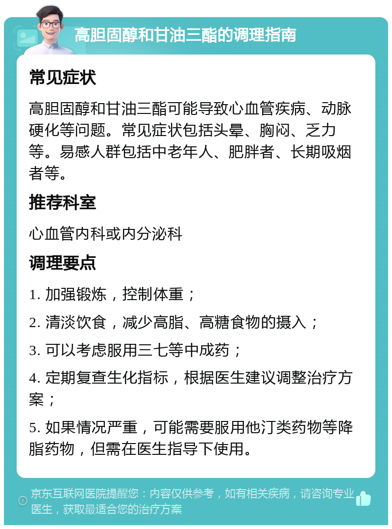 高胆固醇和甘油三酯的调理指南 常见症状 高胆固醇和甘油三酯可能导致心血管疾病、动脉硬化等问题。常见症状包括头晕、胸闷、乏力等。易感人群包括中老年人、肥胖者、长期吸烟者等。 推荐科室 心血管内科或内分泌科 调理要点 1. 加强锻炼，控制体重； 2. 清淡饮食，减少高脂、高糖食物的摄入； 3. 可以考虑服用三七等中成药； 4. 定期复查生化指标，根据医生建议调整治疗方案； 5. 如果情况严重，可能需要服用他汀类药物等降脂药物，但需在医生指导下使用。