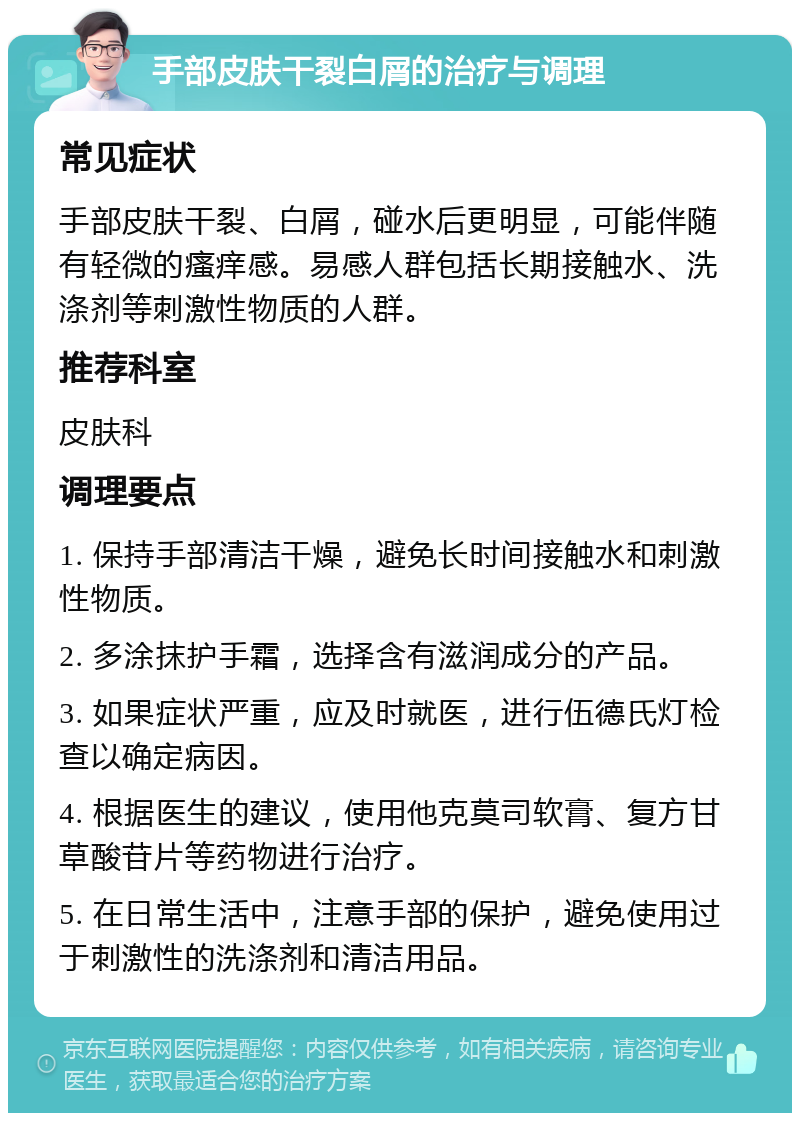 手部皮肤干裂白屑的治疗与调理 常见症状 手部皮肤干裂、白屑，碰水后更明显，可能伴随有轻微的瘙痒感。易感人群包括长期接触水、洗涤剂等刺激性物质的人群。 推荐科室 皮肤科 调理要点 1. 保持手部清洁干燥，避免长时间接触水和刺激性物质。 2. 多涂抹护手霜，选择含有滋润成分的产品。 3. 如果症状严重，应及时就医，进行伍德氏灯检查以确定病因。 4. 根据医生的建议，使用他克莫司软膏、复方甘草酸苷片等药物进行治疗。 5. 在日常生活中，注意手部的保护，避免使用过于刺激性的洗涤剂和清洁用品。