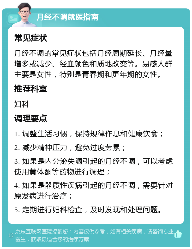 月经不调就医指南 常见症状 月经不调的常见症状包括月经周期延长、月经量增多或减少、经血颜色和质地改变等。易感人群主要是女性，特别是青春期和更年期的女性。 推荐科室 妇科 调理要点 1. 调整生活习惯，保持规律作息和健康饮食； 2. 减少精神压力，避免过度劳累； 3. 如果是内分泌失调引起的月经不调，可以考虑使用黄体酮等药物进行调理； 4. 如果是器质性疾病引起的月经不调，需要针对原发病进行治疗； 5. 定期进行妇科检查，及时发现和处理问题。