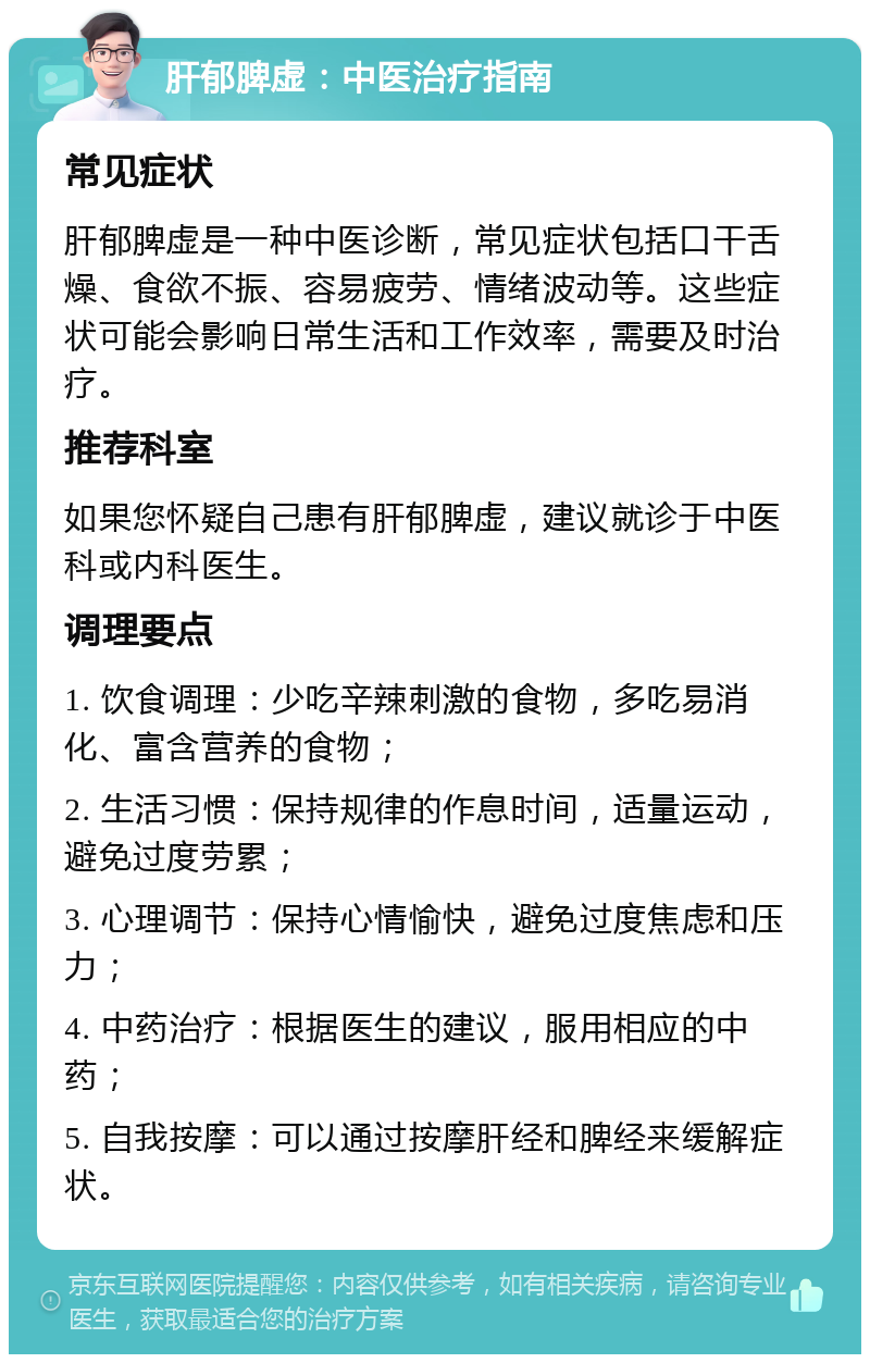 肝郁脾虚：中医治疗指南 常见症状 肝郁脾虚是一种中医诊断，常见症状包括口干舌燥、食欲不振、容易疲劳、情绪波动等。这些症状可能会影响日常生活和工作效率，需要及时治疗。 推荐科室 如果您怀疑自己患有肝郁脾虚，建议就诊于中医科或内科医生。 调理要点 1. 饮食调理：少吃辛辣刺激的食物，多吃易消化、富含营养的食物； 2. 生活习惯：保持规律的作息时间，适量运动，避免过度劳累； 3. 心理调节：保持心情愉快，避免过度焦虑和压力； 4. 中药治疗：根据医生的建议，服用相应的中药； 5. 自我按摩：可以通过按摩肝经和脾经来缓解症状。