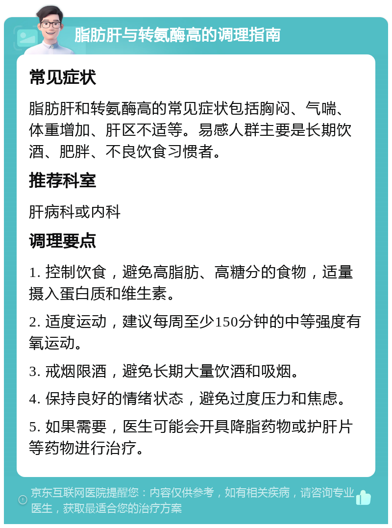 脂肪肝与转氨酶高的调理指南 常见症状 脂肪肝和转氨酶高的常见症状包括胸闷、气喘、体重增加、肝区不适等。易感人群主要是长期饮酒、肥胖、不良饮食习惯者。 推荐科室 肝病科或内科 调理要点 1. 控制饮食，避免高脂肪、高糖分的食物，适量摄入蛋白质和维生素。 2. 适度运动，建议每周至少150分钟的中等强度有氧运动。 3. 戒烟限酒，避免长期大量饮酒和吸烟。 4. 保持良好的情绪状态，避免过度压力和焦虑。 5. 如果需要，医生可能会开具降脂药物或护肝片等药物进行治疗。