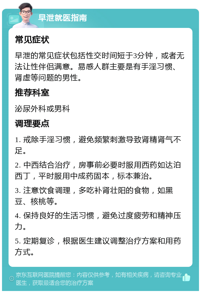 早泄就医指南 常见症状 早泄的常见症状包括性交时间短于3分钟，或者无法让性伴侣满意。易感人群主要是有手淫习惯、肾虚等问题的男性。 推荐科室 泌尿外科或男科 调理要点 1. 戒除手淫习惯，避免频繁刺激导致肾精肾气不足。 2. 中西结合治疗，房事前必要时服用西药如达泊西丁，平时服用中成药固本，标本兼治。 3. 注意饮食调理，多吃补肾壮阳的食物，如黑豆、核桃等。 4. 保持良好的生活习惯，避免过度疲劳和精神压力。 5. 定期复诊，根据医生建议调整治疗方案和用药方式。