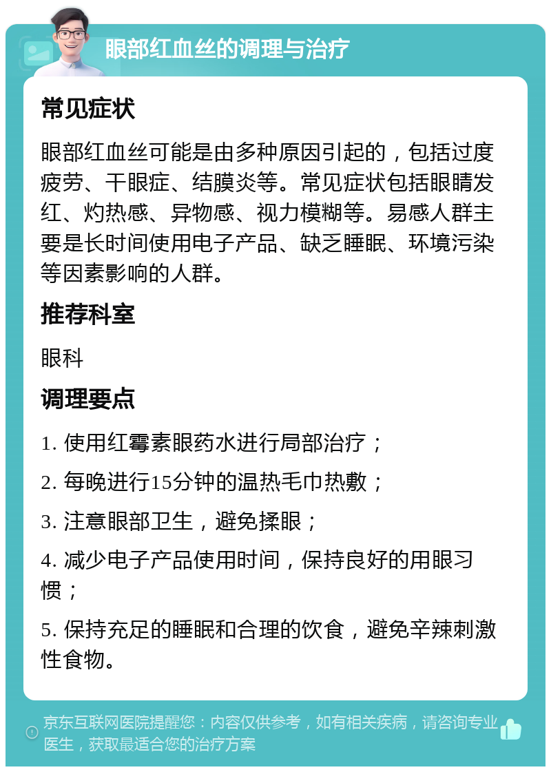 眼部红血丝的调理与治疗 常见症状 眼部红血丝可能是由多种原因引起的，包括过度疲劳、干眼症、结膜炎等。常见症状包括眼睛发红、灼热感、异物感、视力模糊等。易感人群主要是长时间使用电子产品、缺乏睡眠、环境污染等因素影响的人群。 推荐科室 眼科 调理要点 1. 使用红霉素眼药水进行局部治疗； 2. 每晚进行15分钟的温热毛巾热敷； 3. 注意眼部卫生，避免揉眼； 4. 减少电子产品使用时间，保持良好的用眼习惯； 5. 保持充足的睡眠和合理的饮食，避免辛辣刺激性食物。